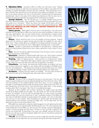 9. Laboratory Safety. Laboratory safety can affect your technique score! Dealing
with chemicals requires an alertness and awareness of the problems associated with the
handling of volatile, ﬂammable, corrosive and toxic materials. Many generations of or-
ganic chemists have learned how to do chemistry both safely and enjoyably. It is neces-
sary to be always cautious, but not to the detriment of performing the experiments
expeditiously. Learn to be aware of the safety requirements, but then to enjoy the ex-
perience of preparing materials and analyzing them as efﬁciently as possible.
Syringe disposal. Your TA will give you 1-2 capped needles during the ex-
periments requiring syringes. Upon dispersal, 10-20 points will be subtracted from your
quiz grade as an “insurance.” When you return the needle, 20-30 points will be re-
added to your quiz grade. TA’s will put waste needles in the assigned disposal jars. DO
NOT PUT NEEDLES IN THE TRASH!! REPORT NEEDLES IN THE
TRASH TO THE TA.
Safety glasses. Safety glasses must be worn in the laboratory. You will not be
admitted into the laboratory unless your eyes are and remain protected. Visitors must
also wear safety glasses. Do not wear contact lenses in the laboratory. Organic fumes
may harm them, and caustic reagents cannot be washed from the eye if contact lenses
are worn.
Gloves. Gloves should be worn if you are handling corrosive materials. Surgical
gloves will not protect you against strong acids, but they are available for your use at
other times. Heavy rubber gloves are available for handling extremely corrosive materi-
als. You may wish to purchase your own rubber gloves and keep them in your locker.
Shoes. Sandals or open shoes are forbidden in the laboratory. Clothing which
leaves your legs exposed should not be worn, unless a laboratory coat or apron is worn
as well.
Hair. Your hair should be pulled and tied back from the face so that it cannot be
caught in equipment or open ﬂames.
Glassware. Glassware is cleaned easiest after every use. Most organic materials
are removed from glassware with acetone and water. Soap may not be necessary.
Heating. Heat is an ignition source. Only use heat in a working hood. Never
heat a closed system! Keep flammable organic solvents away from flames and sources
of heat. Ether has a very low ﬂash point and may be ignited by a hot-plate.
Cleanliness. Your locker and bench-top should always be ordered and neat.
Do not store chemical or reagents in your locker, with the exception of labeled prod-
ucts and recrystallizations. The balance-area should be cleaned after every use. Clean
up any spills immediately. Organic solvents often dissolve plastics and rubber items.
Accidents. Showers and eye washes are available. The eye wash fountains at
the front of the lab are for ﬂushing the eyes with water after an accident.
10. Laboratory Instruments
The IR: The Jasco FT-IR is a powerful, but easy to use instrument. First, you will
need to acquire background scans by selecting “Background” from the Scan menu. Make
sure that nothing is in the sample chamber when this is done. To run a sample, place
the plate in the V-shaped sample holder that permanently resides within the FT-IR. Se-
lect “Sample Scan” from Scan menu. From the File menu, select “Plot”. In the resulting
window, select “Plot” once again. Click “Done” once plotting has begun.
Because of their expense and moisture sensitivity, the single crystal salt plates
should be handled carefully by the edges. You will mostly use “the thin film technique”
for your dry samples. To do this, set one salt plate flat on a clean surface (e.g. paper
towel, kimwipe, etc.), put one small drop of “neat” (undiluted) sample on the plate, and
one drop of methylene chloride to evenly disperse the sample. Let it dry on the plate.
You can now run your sample. After recording your spectra, clean the salt plate with
dichloromethane and kimwipes, touching the edges only. Put the plate back into the
desiccator, or give it to the next student in line.
KBr pellets are obtained by using the metal hexagonal nut and tightening the bolts
with a torque wrench to approximately 30-40 lbs/square inch. The most important part
of the preparation of the pellet is to see that your dry sample is ground well (approxi-
mately 5 minutes grinding) and that about 10 times as much dry KBr is added to the
mortar and mixed well. If everything is dry, when you carefully remove the screw on
the die, you will see an almost transparent pellet that may be mounted by placing the
die on the plastic cell holder.
The GC: Your TA will show you how to use the syringe, the recorder, and the gas
chromatograph for the separation of your products during the elimination experiment.
! 5
 
