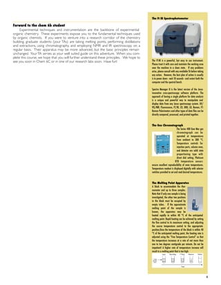 Forward to the chem 6b student
Experimental techniques and instrumentation are the backbone of experimental
organic chemistry. These experiments expose you to the fundamental techniques used
by organic chemists. If you were to venture into a research corridor of the chemistry
building, graduate students (your TAs) are taking melting points, performing distillations
and extractions, using chromatography, and employing NMR and IR spectroscopy on a
regular basis. Their apparatus may be more advanced, but the basic principles remain
unchanged. Your TA serves as your well suited guide on this adventure. When you com-
plete this course, we hope that you will further understand these principles. We hope to
see you soon in Chem 6C or in one of our research labs soon. Have fun!
! 6
The Ft IR Spectrophotometer
The FT-IR is a powerful, but easy to use instrument.
Please treat it with care and maintain the working area
near the machine in a clean state. If any problems
arise, please consult with any available TA before taking
any action. However, the best plan of action is usually
is to power down - wait 10 seconds - and restart both the
computer and the spectral bench.
Spectra Manager II is the latest version of the Jasco
innovative cross-spectroscopy software platform. The
approach of having a single platform for data analysis
is a unique and powerful way to manipulate and
display data from any Jasco spectroscopy system. UV/
VIS/NIR, Fluorescence, FT/IR, CD, ORD, LD, Raman, FT-
Raman Polarimeters and other types of data files can be
directly compared, processed, and printed together.
The Gas Chromatograph
The Series 400 Gow Mac gas
chromatograph can be
operated at temperatures
from ambient to 300 °C.
Temperature controls for
injection ports, column oven,
and detector are solid state
proportioning type with
direct dial setting. Platinum
RTD temperature sensors
ensure excellent reproducibility of oven temperatures.
Temperature readout is displayed digitally with selector
switches provided to set and read desired temperatures.
The Melting Point Apparatus
A block to accommodate the ther-
mometer and up to three samples.
Note that if only one sample is being
investigated, the other two positions
in the block must be occupied by
empty tubes. If the approximate
melting point of the sample is
known, the apparatus may be
heated rapidly to within 40 °C of the anticipated
melting point. Rapid heating can be achieved by setting
the ﬁne control to its maximum setting, and adjusting
the course temperature control to the appropriate
position,Once the temperature of the block is within 40
°C of the anticipated melting point, the heating rate is
adjusted using the “Fine Temperature Control” so that
the temperature increases at a rate of not more than
one to two degrees centigrade per minute. Do not be
impatient! A higher rate of temperature increase will
result in a melting point that is too high.
 