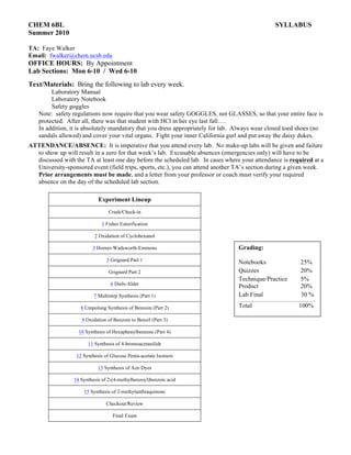 CHEM 6BL SYLLABUS
Summer 2010
TA: Faye Walker
Email: fwalker@chem.ucsb.edu
OFFICE HOURS: By Appointment
Lab Sections: Mon 6-10 / Wed 6-10
Text/Materials: Bring the following to lab every week.
Laboratory Manual
Laboratory Notebook
Safety goggles
Note: safety regulations now require that you wear safety GOGGLES, not GLASSES, so that your entire face is
protected. After all, there was that student with HCl in her eye last fall….
In addition, it is absolutely mandatory that you dress appropriately for lab. Always wear closed toed shoes (no
sandals allowed) and cover your vital organs. Fight your inner California gurl and put away the daisy dukes.
ATTENDANCE/ABSENCE: It is imperative that you attend every lab. No make-up labs will be given and failure
to show up will result in a zero for that week’s lab. Excusable absences (emergencies only) will have to be
discussed with the TA at least one day before the scheduled lab. In cases where your attendance is required at a
University-sponsored event (field trips, sports, etc.), you can attend another TA’s section during a given week.
Prior arrangements must be made, and a letter from your professor or coach must verify your required
absence on the day of the scheduled lab section.
Experiment Lineup
Crash/Check-in
1 Fisher Esterification
2 Oxidation of Cyclohexanol
3 Horner-Wadsworth-Emmons
5 Grignard Part 1
Grignard Part 2
6 Diels-Alder
7 Multistep Synthesis (Part 1)
8 Umpolung Synthesis of Benzoin (Part 2)
9 Oxidation of Benzoin to Benzil (Part 3)
10 Synthesis of Hexaphenylbenzene (Part 4)
11 Synthesis of 4-bromoacetanilide
12 Synthesis of Glucose Penta-acetate Isomers
13 Synthesis of Azo Dyes
14 Synthesis of 2-(4-methylbenzoyl)benzoic acid
15 Synthesis of 2-methylanthraquinone
Checkout/Review
Final Exam
Grading:
Notebooks 25%
Quizzes 20%
Technique/Practice 5%
Product 20%
Lab Final 30 %
Total 100%
 