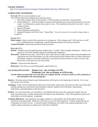 COURSE WEBSITE:
http://www.chem.ucsb.edu/coursepages/10spring/6B-Russak/Chem_6B/Home.html
.
LABORATORY NOTEBOOKS:
Pre-Lab (30% of overall notebook score)
This will be checked at the beginning of each lab session.
1. Title, Date, Student Name, Perm Number, TA Name (make sure the latter is big and bold)
2. Purpose/Objective: State the problem or question and method used to answer the question in your own
words. Use third person, present tense, passive voice. This introduction should be very brief – only a
couple sentences.
3. Reaction Diagram
4. Table of Reagents and Products
5. Intended Procedure with Flow Chart: “Game Plan.” Cuz we’re even if we’re not the A-team, there is
no plan B.
In Lab (20%)
Observations: Keep a record of the experiment as it progresses. Did it change color? Did it get hot, or cold?
Try to understand what is happening. Include balanced equations for chemical reactions.
Actual Procedure: Record any deviations from the manual.
Post Lab (50%)
Results: Tabulate your data (melting points, product mass, % yield). Show example calculations. Analyze your
spectra as well as the literature spectra by making peak assignments.
Discussion: Handwrite this sucka. Start with an intro, state what you made, discuss observations throughout the
experiment and of the final product, give the yield (meaning actual numbers that you either measured or
calculated), compare your results to literature, assess purity, present at least two sources of error, and
discuss how errors play into your final results.
Witness: Anyone but John Hancock.
References: Say where you got melting points, spectral data, etc.
Lab Notebook DUE DATES: Monday Lab – due on Friday at 6 PM
Wednesday Lab –due on Monday at 6 PM (in lab)
No labs will be accepted after one week after you complete the lab. Lateness results in a 10% reduction of
the total points with each passing day.
Quizzes: 10-minute quizzes based on quiz bank questions will be given at the beginning of each lab. It is in your
best interest to be on time.
Technique: Points will be determined by observance of lab safety, proper attire, lab clean-up at the end of class (this
includes putting away your drawer and locking the cabinet), suitable care for IR plates, experimental
performance, and participation in lab discussion.
Product: For each experiment, you will submit a vial labeled with your name, the experiment number, the tare
mass, the product mass, and the melting point (if solid) of your final product. This will be graded on purity and
yield relative to all the students’ compounds.
Academic Dishonesty: Lab experience encourages students to work together, but all lab reports must show
individual work and thought. Plagiarism will result in a zero for that assignment. Evidence supporting any act
of cheating will result in a zero. A second incident of dishonesty will result in the student being taken to the
student conduct committee on campus and to the Dean of Students.
 