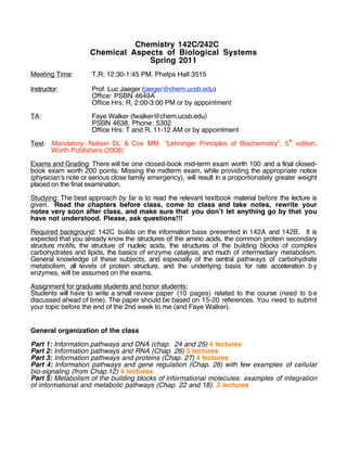 Chemistry 142C/242C
Chemical Aspects of Biological Systems
Spring 2011
Meeting Time: T,R; 12:30-1:45 PM, Phelps Hall 3515
Instructor: Prof. Luc Jaeger (jaeger@chem.ucsb.edu)
Office: PSBN 4649A
Office Hrs: R, 2:00-3:00 PM or by appointment
TA: Faye Walker (fwalker@chem.ucsb.edu)
PSBN 4638, Phone: 5302
Office Hrs: T and R, 11-12 AM or by appointment
Text: Mandatory: Nelson DL & Cox MM. “Lehninger Principles of Biochemistry”, 5
th
edition,
Worth Publishers (2008)
Exams and Grading: There will be one closed-book mid-term exam worth 100 and a final closed-
book exam worth 200 points. Missing the midterm exam, while providing the appropriate notice
(physician!s note or serious close family emergency), will result in a proportionately greater weight
placed on the final examination.
Studying: The best approach by far is to read the relevant textbook material before the lecture is
given. Read the chapters before class, come to class and take notes, rewrite your
notes very soon after class, and make sure that you don!t let anything go by that you
have not understood. Please, ask questions!!!
Required background: 142C builds on the information base presented in 142A and 142B. It is
expected that you already know the structures of the amino acids, the common protein secondary
structure motifs, the structure of nucleic acids, the structures of the building blocks of complex
carbohydrates and lipids, the basics of enzyme catalysis, and much of intermediary metabolism.
General knowledge of these subjects, and especially of the central pathways of carbohydrate
metabolism, all levels of protein structure, and the underlying basis for rate acceleration b y
enzymes, will be assumed on the exams.
Assignment for graduate students and honor students:
Students will have to write a small review paper (10 pages) related to the course (need to be
discussed ahead of time). The paper should be based on 15-20 references. You need to submit
your topic before the end of the 2nd week to me (and Faye Walker).
General organization of the class
Part 1: Information pathways and DNA (chap. 24 and 25) 4 lectures
Part 2: Information pathways and RNA (Chap. 26) 3 lectures
Part 3: Information pathways and proteins (Chap. 27) 4 lectures
Part 4: Information pathways and gene regulation (Chap. 28) with few examples of cellular
bio-signaling (from Chap.12) 4 lectures
Part 5: Metabolism of the building blocks of informational molecules: examples of integration
of informational and metabolic pathways (Chap. 22 and 18). 3 lectures
 