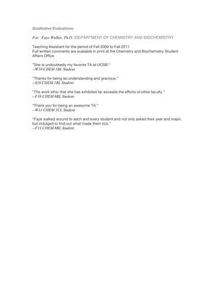 Qualitative Evaluations
For: Faye Walker, Ph.D. |DEPARTMENT OF CHEMISTRY AND BIOCHEMISTRY
Teaching Assistant for the period of Fall 2009 to Fall 2011
Full written comments are available in print at the Chemistry and Biochemistry Student
Affairs Office
”She is undoubtedly my favorite TA at UCSB.”
--W10 CHEM 1BL Student
”Thanks for being so understanding and gracious.”
--S10 CHEM 1BL Student
”The work ethic that she has exhibited far exceeds the efforts of other faculty.”
--F10 CHEM 6BL Student
“Thank you for being an awesome TA.”
--W11 CHEM 1CL Student
“Faye walked around to each and every student and not only asked their year and major,
but indulged to find out what made them tick.”
--F11 CHEM 6BL Student
!
 