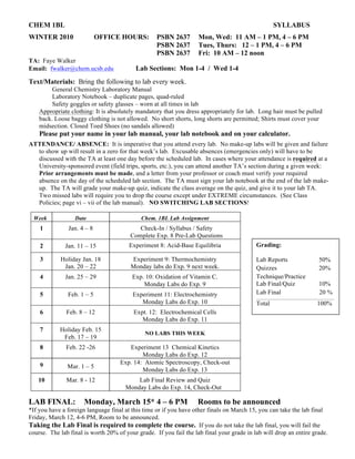 CHEM 1BL SYLLABUS
WINTER 2010 OFFICE HOURS: PSBN 2637 Mon, Wed: 11 AM – 1 PM, 4 – 6 PM
PSBN 2637 Tues, Thurs: 12 – 1 PM, 4 – 6 PM
PSBN 2637 Fri: 10 AM – 12 noon
TA: Faye Walker
Email: fwalker@chem.ucsb.edu Lab Sections: Mon 1-4 / Wed 1-4
Text/Materials: Bring the following to lab every week.
General Chemistry Laboratory Manual
Laboratory Notebook – duplicate pages, quad-ruled
Safety goggles or safety glasses – worn at all times in lab
Appropriate clothing: It is absolutely mandatory that you dress appropriately for lab. Long hair must be pulled
back. Loose baggy clothing is not allowed. No short shorts, long shorts are permitted; Shirts must cover your
midsection. Closed Toed Shoes (no sandals allowed)
Please put your name in your lab manual, your lab notebook and on your calculator.
ATTENDANCE/ ABSENCE: It is imperative that you attend every lab. No make-up labs will be given and failure
to show up will result in a zero for that week’s lab. Excusable absences (emergencies only) will have to be
discussed with the TA at least one day before the scheduled lab. In cases where your attendance is required at a
University-sponsored event (field trips, sports, etc.), you can attend another TA’s section during a given week:
Prior arrangements must be made, and a letter from your professor or coach must verify your required
absence on the day of the scheduled lab section. The TA must sign your lab notebook at the end of the lab make-
up. The TA will grade your make-up quiz, indicate the class average on the quiz, and give it to your lab TA.
Two missed labs will require you to drop the course except under EXTREME circumstances. (See Class
Policies; page vi – vii of the lab manual). NO SWITCHING LAB SECTIONS!
LAB FINAL: Monday, March 15* 4 – 6 PM Rooms to be announced
*If you have a foreign language final at this time or if you have other finals on March 15, you can take the lab final
Friday, March 12, 4-6 PM, Room to be announced.
Taking the Lab Final is required to complete the course. If you do not take the lab final, you will fail the
course. The lab final is worth 20% of your grade. If you fail the lab final your grade in lab will drop an entire grade.
Week Date Chem. 1BL Lab Assignment
1 Jan. 4 – 8 Check-In / Syllabus / Safety
Complete Exp. 8 Pre-Lab Questions
2 Jan. 11 – 15 Experiment 8: Acid-Base Equilibria
3 Holiday Jan. 18
Jan. 20 – 22
Experiment 9: Thermochemistry
Monday labs do Exp. 9 next week.
4 Jan. 25 – 29 Exp. 10: Oxidation of Vitamin C.
Monday Labs do Exp. 9
5 Feb. 1 – 5 Experiment 11: Electrochemistry
Monday Labs do Exp. 10
6 Feb. 8 – 12 Expt. 12: Electrochemical Cells
Monday Labs do Exp. 11
7 Holiday Feb. 15
Feb. 17 – 19
NO LABS THIS WEEK
8 Feb. 22 -26 Experiment 13 Chemical Kinetics
Monday Labs do Exp. 12
9 Mar. 1 – 5
Exp. 14: Atomic Spectroscopy, Check-out
Monday Labs do Exp. 13
10 Mar. 8 - 12 Lab Final Review and Quiz
Monday Labs do Exp. 14, Check-Out
Grading:
Lab Reports 50%
Quizzes 20%
Technique/Practice
Lab Final/Quiz 10%
Lab Final 20 %
Total 100%
 