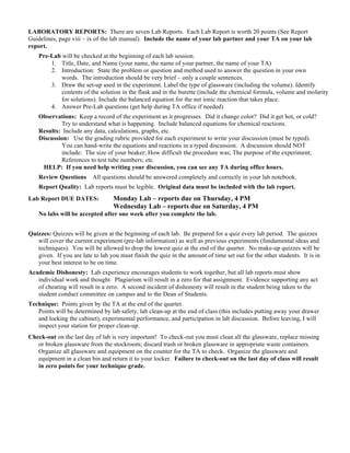 LABORATORY REPORTS: There are seven Lab Reports. Each Lab Report is worth 20 points (See Report
Guidelines, page viii – ix of the lab manual). Include the name of your lab partner and your TA on your lab
report.
Pre-Lab will be checked at the beginning of each lab session.
1. Title, Date, and Name (your name, the name of your partner, the name of your TA)
2. Introduction: State the problem or question and method used to answer the question in your own
words. The introduction should be very brief – only a couple sentences.
3. Draw the set-up used in the experiment. Label the type of glassware (including the volume). Identify
contents of the solution in the flask and in the burette (include the chemical formula, volume and molarity
for solutions). Include the balanced equation for the net ionic reaction that takes place.
4. Answer Pre-Lab questions (get help during TA office if needed)
Observations: Keep a record of the experiment as it progresses. Did it change color? Did it get hot, or cold?
Try to understand what is happening. Include balanced equations for chemical reactions.
Results: Include any data, calculations, graphs, etc.
Discussion: Use the grading rubric provided for each experiment to write your discussion (must be typed).
You can hand-write the equations and reactions in a typed discussion. A discussion should NOT
include: The size of your beaker; How difficult the procedure was; The purpose of the experiment;
References to test tube numbers; etc.
HELP: If you need help writing your discussion, you can see any TA during office hours.
Review Questions All questions should be answered completely and correctly in your lab notebook.
Report Quality: Lab reports must be legible. Original data must be included with the lab report.
Lab Report DUE DATES: Monday Lab – reports due on Thursday, 4 PM
Wednesday Lab – reports due on Saturday, 4 PM
No labs will be accepted after one week after you complete the lab.
Quizzes: Quizzes will be given at the beginning of each lab. Be prepared for a quiz every lab period. The quizzes
will cover the current experiment (pre-lab information) as well as previous experiments (fundamental ideas and
techniques). You will be allowed to drop the lowest quiz at the end of the quarter. No make-up quizzes will be
given. If you are late to lab you must finish the quiz in the amount of time set out for the other students. It is in
your best interest to be on time.
Academic Dishonesty: Lab experience encourages students to work together, but all lab reports must show
individual work and thought. Plagiarism will result in a zero for that assignment. Evidence supporting any act
of cheating will result in a zero. A second incident of dishonesty will result in the student being taken to the
student conduct committee on campus and to the Dean of Students.
Technique: Points given by the TA at the end of the quarter.
Points will be determined by lab safety, lab clean-up at the end of class (this includes putting away your drawer
and locking the cabinet), experimental performance, and participation in lab discussion. Before leaving, I will
inspect your station for proper clean-up.
Check-out on the last day of lab is very important! To check-out you must clean all the glassware, replace missing
or broken glassware from the stockroom; discard trash or broken glassware in appropriate waste containers.
Organize all glassware and equipment on the counter for the TA to check. Organize the glassware and
equipment in a clean bin and return it to your locker. Failure to check-out on the last day of class will result
in zero points for your technique grade.
 