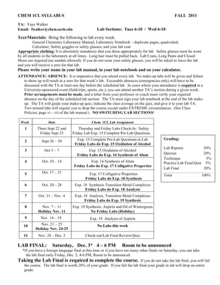 CHEM 1CL SYLLABUS FALL 2011
TA: Faye Walker
Email: fwalker@chem.ucsb.edu Lab Sections: Tuez 6-10 / Wed 6-10
Text/Materials: Bring the following to lab every week.
General Chemistry Laboratory Manual; Laboratory Notebook – duplicate pages, quad-ruled;
Calculator; Safety goggles or safety glasses; and your lab coat
Appropriate clothing: It is absolutely mandatory that you dress appropriately for lab. Safety glasses must be worn
by all students in the laboratory at all times. Long hair must be pulled back. Lab Coats, Long Pants and Closed
Shoes are required (no sandals allowed). If you do not wear your safety glasses, you will be asked to leave the lab
and you will receive a zero for that lab.
Please write your name in your lab manual, in your lab notebook and on your calculator.
ATTENDANCE/ ABSENCE: It is imperative that you attend every lab. No make-up labs will be given and failure
to show up will result in a zero for that week’s lab. Excusable absences (emergencies only) will have to be
discussed with the TA at least one day before the scheduled lab. In cases where your attendance is required at a
University-sponsored event (field trips, sports, etc.), you can attend another TA’s section during a given week:
Prior arrangements must be made, and a letter from your professor or coach must verify your required
absence on the day of the scheduled lab section. The TA must sign your lab notebook at the end of the lab make-
up. The TA will grade your make-up quiz, indicate the class average on the quiz, and give it to your lab TA.
Two missed labs will require you to drop the course except under EXTREME circumstances. (See Class
Policies; page vi – vii of the lab manual.) NO SWITCHING LAB SECTIONS!
LAB FINAL: Saturday, Dec. 3* 4 – 6 PM Room to be announced
*If you have a foreign language final at this time or if you have too many other finals on Saturday, you can take
the lab final early Friday, Dec. 2, 4-6 PM, Room to be announced.
Taking the Lab Final is required to complete the course. If you do not take the lab final, you will fail
the course. The lab final is worth 20% of your grade. If you fail the lab final your grade in lab will drop an entire
grade.
Week Date Chem. 1CL Lab Assignment
1 Thurs Sept 22 and
Friday Sept 23
Thursday and Friday Labs Check-In / Safety
Friday Lab Exp. 15 Complete Pre-Lab Questions
2 Sept 26 – 30 Exp. 15 Complete Pre-Lab Questions in Lab
Friday Labs do Exp. 15 Oxidation of Alcohol
3 Oct 3 – 7 Exp. 15 Oxidation of Alcohol
Friday Labs do Exp. 16 Synthesis of Alum
4 Oct. 10 – 14 Exp. 16 Synthesis of Alum
Friday Labs do Exp. 17 Colligative Properties
5 Oct. 17 – 21 Exp. 17 Colligative Properties
Friday Labs do Exp. 18 Synthesis
6 Oct. 24 – 28 Exp. 18 Synthesis Transition Metal Complexes
Friday Labs do Exp. 18 Analysis
7 Oct. 31 – Nov. 4 Exp. 18 Analysis, Transition Metal Complexes
Friday Labs do Exp. 19 Synthesis
8 Nov. 7 – 11
Holiday Nov. 11
Exp. 19 Synthesis, Aspirin and Oil of Wintergreen
No Friday Labs (Holiday)
9 Nov. 14 – 18 Exp. 19 Analysis of Aspirin
10 Nov. 21 – 25
Holiday Nov. 24-25
No Labs this week
11 Nov. 28 – Dec. 2 Check-out/Lab Final Review/Quiz
Grading:
Lab Reports 50%
Quizzes 20%
Technique 5%
Practice Lab Final/Quiz 5%
Lab Final 20%
Total 100%
 