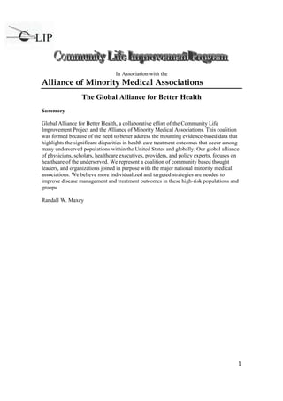 1
In Association with the
Alliance of Minority Medical Associations
The Global Alliance for Better Health
Summary
Global Alliance for Better Health, a collaborative effort of the Community Life
Improvement Project and the Alliance of Minority Medical Associations. This coalition
was formed because of the need to better address the mounting evidence-based data that
highlights the significant disparities in health care treatment outcomes that occur among
many underserved populations within the United States and globally. Our global alliance
of physicians, scholars, healthcare executives, providers, and policy experts, focuses on
healthcare of the underserved. We represent a coalition of community based thought
leaders, and organizations joined in purpose with the major national minority medical
associations. We believe more individualized and targeted strategies are needed to
improve disease management and treatment outcomes in these high-risk populations and
groups.
Randall W. Maxey
 