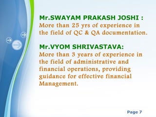 Powerpoint Templates
Page 7
Mr.SWAYAM PRAKASH JOSHI :
More than 25 yrs of experience in
the field of QC & QA documentation.
Mr.VYOM SHRIVASTAVA:
More than 3 years of experience in
the field of administrative and
financial operations, providing
guidance for effective financial
Management.
 