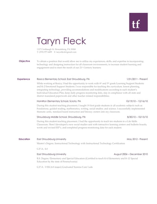  
  
  tf  
  
  
Taryn Fleck
1317  Coolbaugh  St.  Stroudsburg,  PA  18360  
T:  (570)  977-­‐‑6499        E:  tarynfleck@gmail.com    
        
Objective   To  obtain  a  position  that  would  allow  me  to  utilize  my  experiences,  skills,  and  expertise  in  incorporating  
technology  and  designing  instruction  for  all  classroom  environments,  to  increase  student  learning  and  
engagement  and  to  meet  the  needs  of  our  21st  Century  learners.    
        
Experience   Resica Elementary School, East Stroudsburg, PA 1/31/2011 - Present
While  working  at  Resica,  I  had  the  opportunity  to  work  with  4th  and  5th  grade  Learning  Support  Students  
and  K-­‐‑2  Emotional  Support  Students.  I  was  responsible  for  teaching  the  curriculum,  lesson  planning,  
integrating  technology,  providing  accommodations  and  modifications  according  to  each  student’s  
Individual  Education  Plan,  keep  daily  progress  monitoring  data,  stay  in  compliance  with  all  state  and  
district  mandated  paperwork  and  other  teacher  related  responsibilities.    
Hamilton Elementary School, Sciota, PA 10/19/10 – 12/16/10
During  this  student  teaching  placement,  I  taught  19  first  grade  students  in  all  academic  subjects  such  as  
Fundations,  guided  reading,  mathematics,  writing,  social  studies,  and  science.  I  successfully  implemented  
thematic  units,  standard  based  instruction  and  literacy  centers  into  my  classroom.    
Stroudsburg Middle School, Stroudsburg, PA 8/30/10 – 10/15/10
During  this  student  teaching  placement,  I  had  the  opportunity  to  teach  ten  students  in  a  Life  Skills  
Classroom.  Here  I  developed  a  new  social  studies  unit  with  interactive  learning  centers  and  bulletin  boards,  
wrote  and  revised  IEP’s,  and  completed  progress-­‐‑monitoring  data  for  each  student.    
        
Education   East Stroudsburg University May 2012 - Present
Master’s  Degree,  Instructional  Technology  with  Instructional  Technology  Certification    
G.P.A.:  4.0                                    
     
East Stroudsburg University August 2006 – December 2010
B.S.  Degree,  Elementary  and  Special  Education  (Certified  to  teach  K-­‐‑6  Elementary  and  K-­‐‑12  Special  
Education  by  the  state  of  Pennsylvania)  
G.P.A.:  3.926  (4.0  major)  Graduated  Summa  Cum  Lade  
     
 