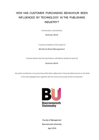 HOW HAS CUSTOMER PURCHASING BEHAVIOUR BEEN
INFLUENCED BY TECHNOLOGY IN THE PUBLISHING
INDUSTRY?
A dissertation submitted by
Nicholas Wirth
In partial completion of the award of
BA (Hons) Retail Management
‘I hereby declare that the dissertation submitted is wholly the work of:
Nicholas Wirth
Any othercontributors or sources have either been referenced in the prescribed manner or are listed
in the acknowledgements together with the nature and scope of their contribution
Faculty of Management
Bournemouth University
April 2016
 