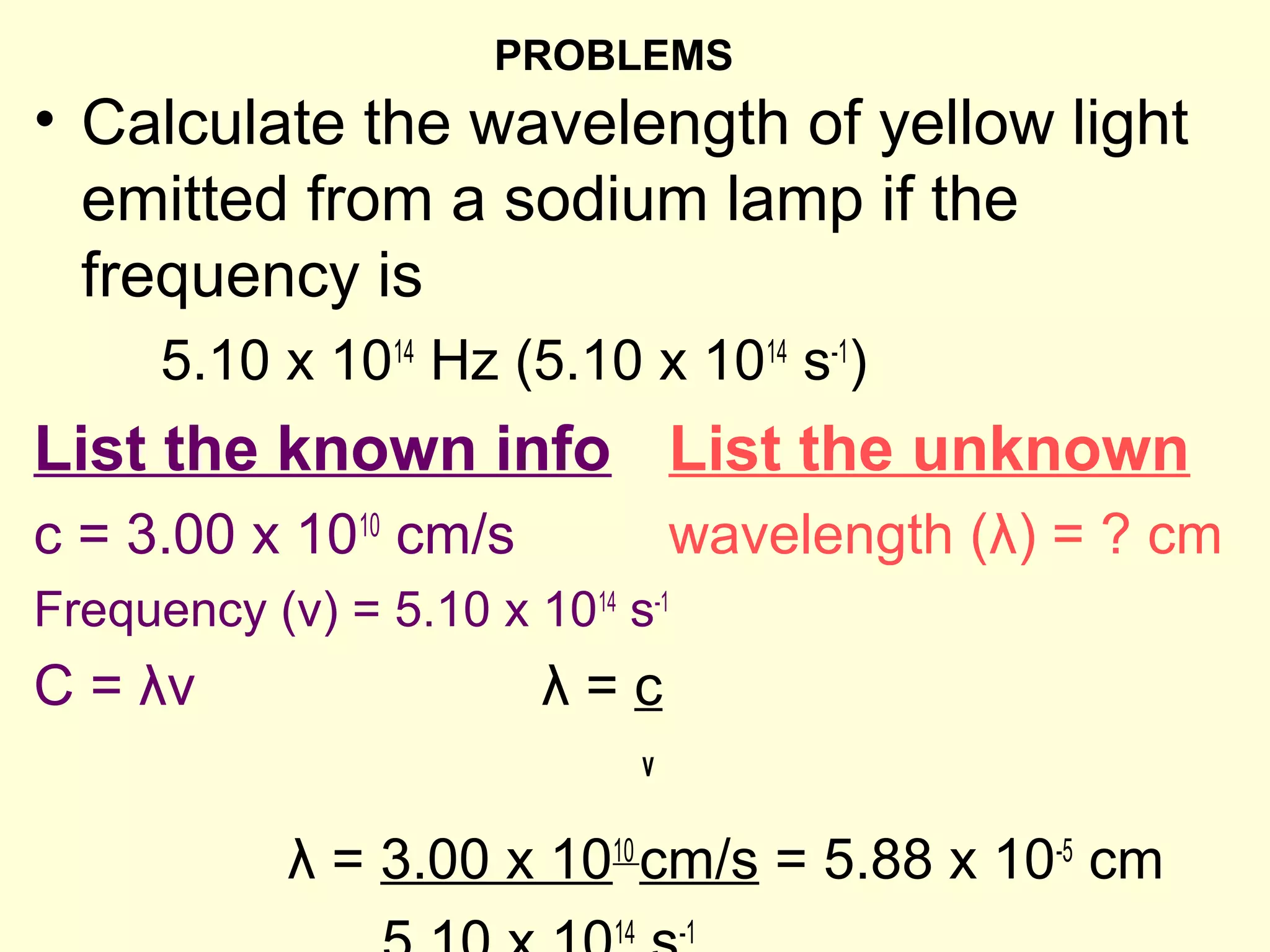 PROBLEMS
• Calculate the wavelength of yellow light
  emitted from a sodium lamp if the
  frequency is
      5.10 x 1014 Hz (5.10 x 1014 s-1)
List the known info List the unknown
c = 3.00 x 1010 cm/s                 wavelength (λ) = ? cm
Frequency (v) = 5.10 x 1014 s-1
C = λv                  λ=c
                                 v

            λ = 3.00 x 1010 cm/s = 5.88 x 10-5 cm
                            14       -1
 