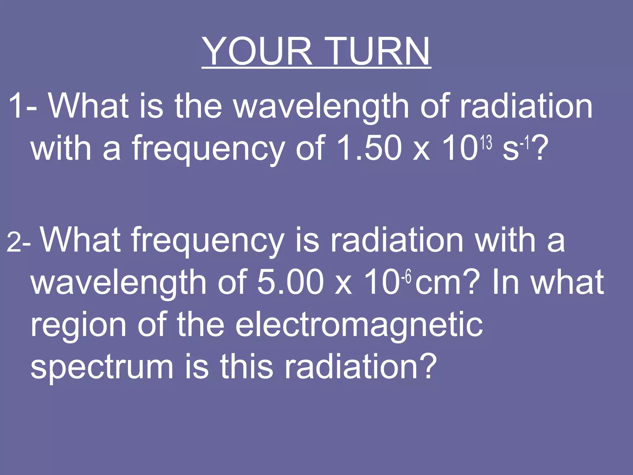 YOUR TURN
1- What is the wavelength of radiation
 with a frequency of 1.50 x 1013 s-1?

2- Whatfrequency is radiation with a
 wavelength of 5.00 x 10-6 cm? In what
 region of the electromagnetic
 spectrum is this radiation?
 
