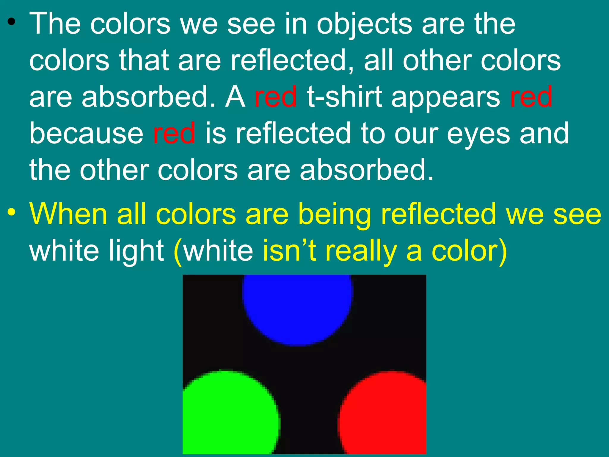 • The colors we see in objects are the
  colors that are reflected, all other colors
  are absorbed. A red t-shirt appears red
  because red is reflected to our eyes and
  the other colors are absorbed.
• When all colors are being reflected we see
  white light (white isn’t really a color)
 