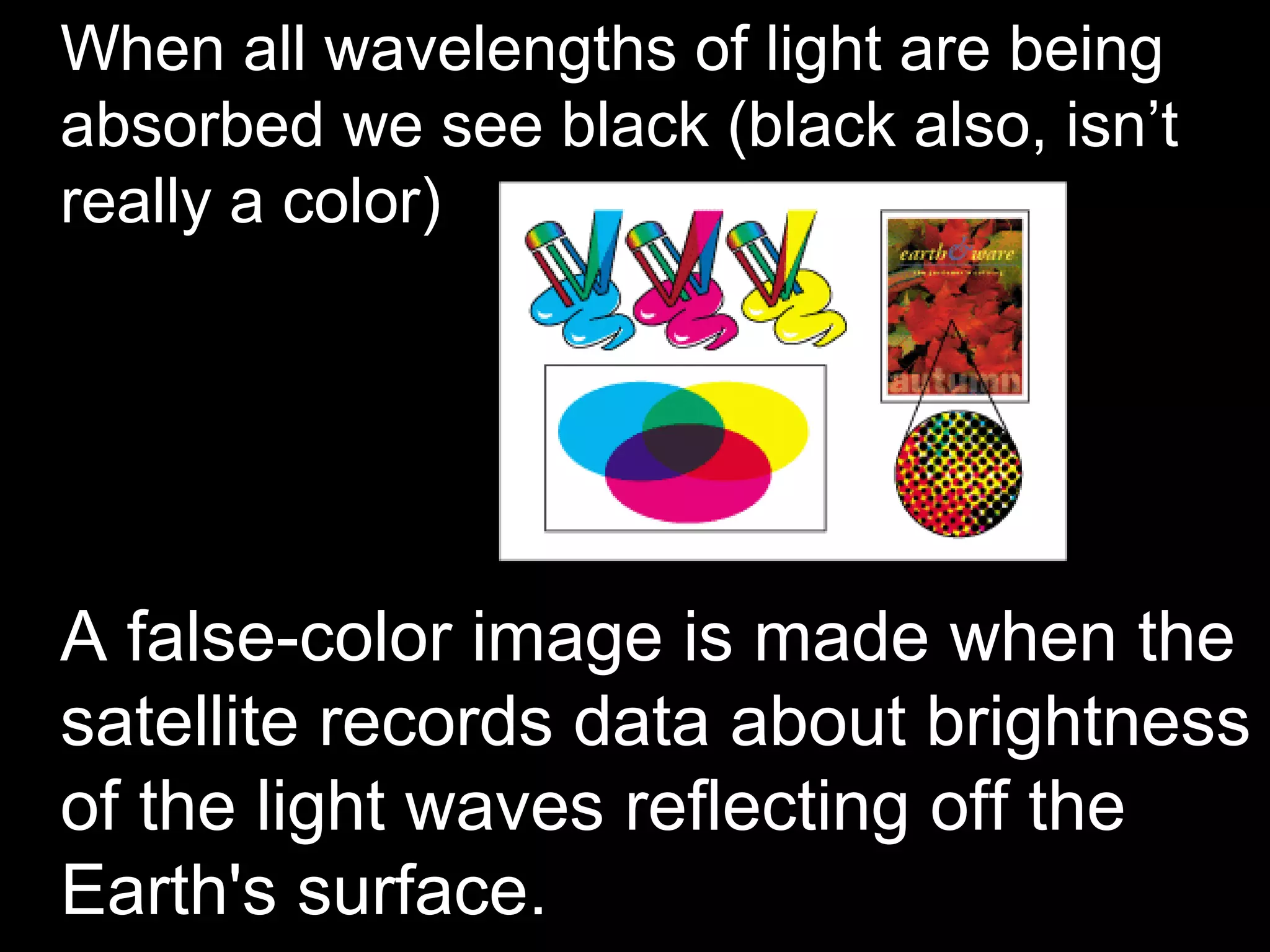 • When all wavelengths of light are being
  absorbed we see black (black also, isn’t
  really a color)




• A false-color image is made when the
  satellite records data about brightness
  of the light waves reflecting off the
  Earth's surface.
 