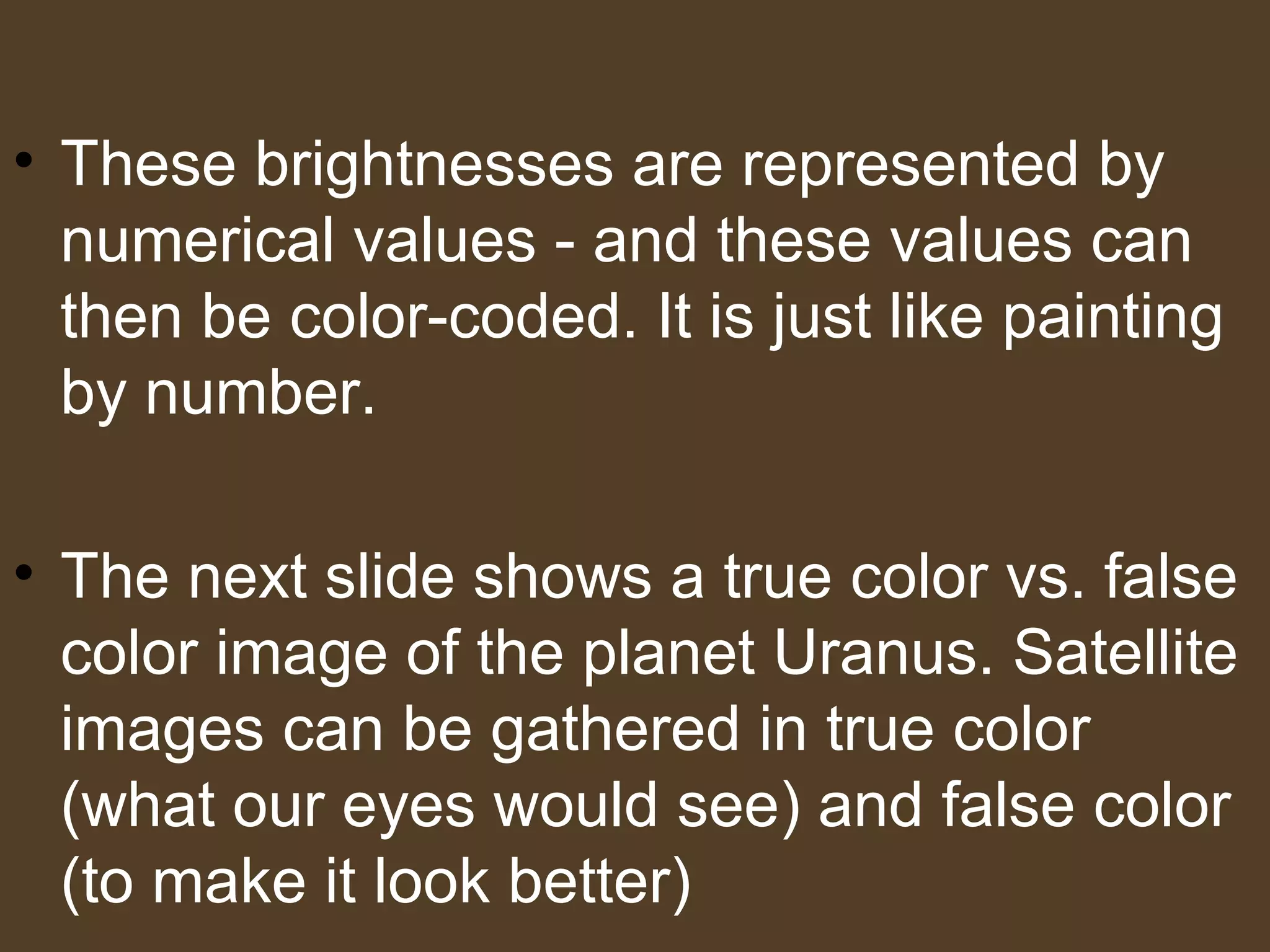 • These brightnesses are represented by
  numerical values - and these values can
  then be color-coded. It is just like painting
  by number.

• The next slide shows a true color vs. false
  color image of the planet Uranus. Satellite
  images can be gathered in true color
  (what our eyes would see) and false color
  (to make it look better)
 