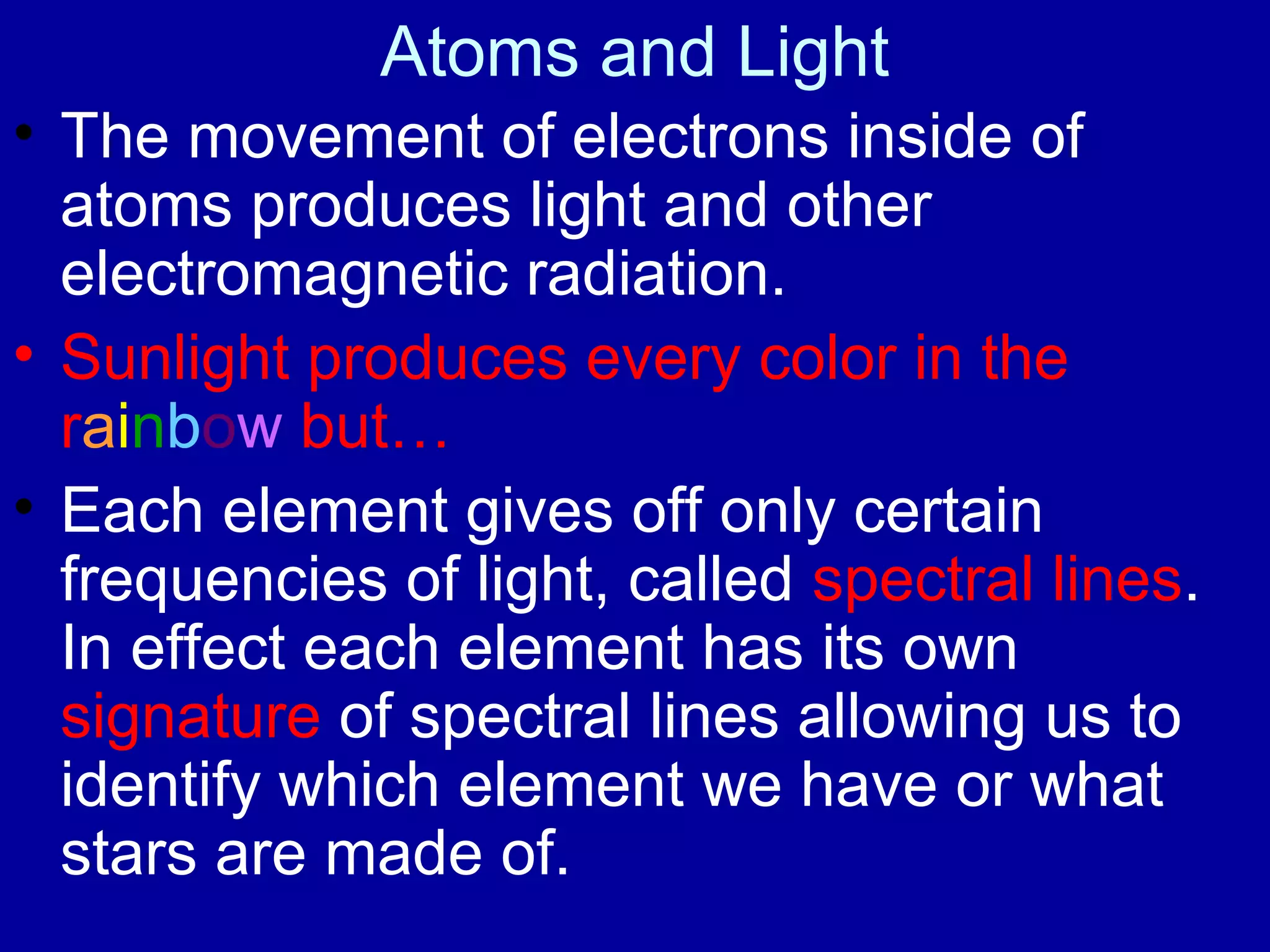 Atoms and Light
• The movement of electrons inside of
  atoms produces light and other
  electromagnetic radiation.
• Sunlight produces every color in the
  rainbow but…
• Each element gives off only certain
  frequencies of light, called spectral lines.
  In effect each element has its own
  signature of spectral lines allowing us to
  identify which element we have or what
  stars are made of.
 
