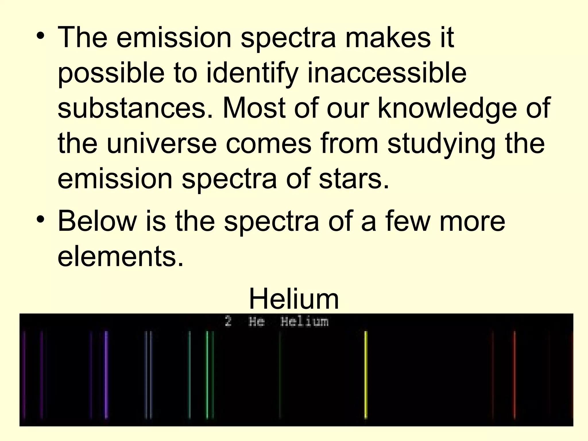 • The emission spectra makes it
  possible to identify inaccessible
  substances. Most of our knowledge of
  the universe comes from studying the
  emission spectra of stars.
• Below is the spectra of a few more
  elements.
                 Helium
 