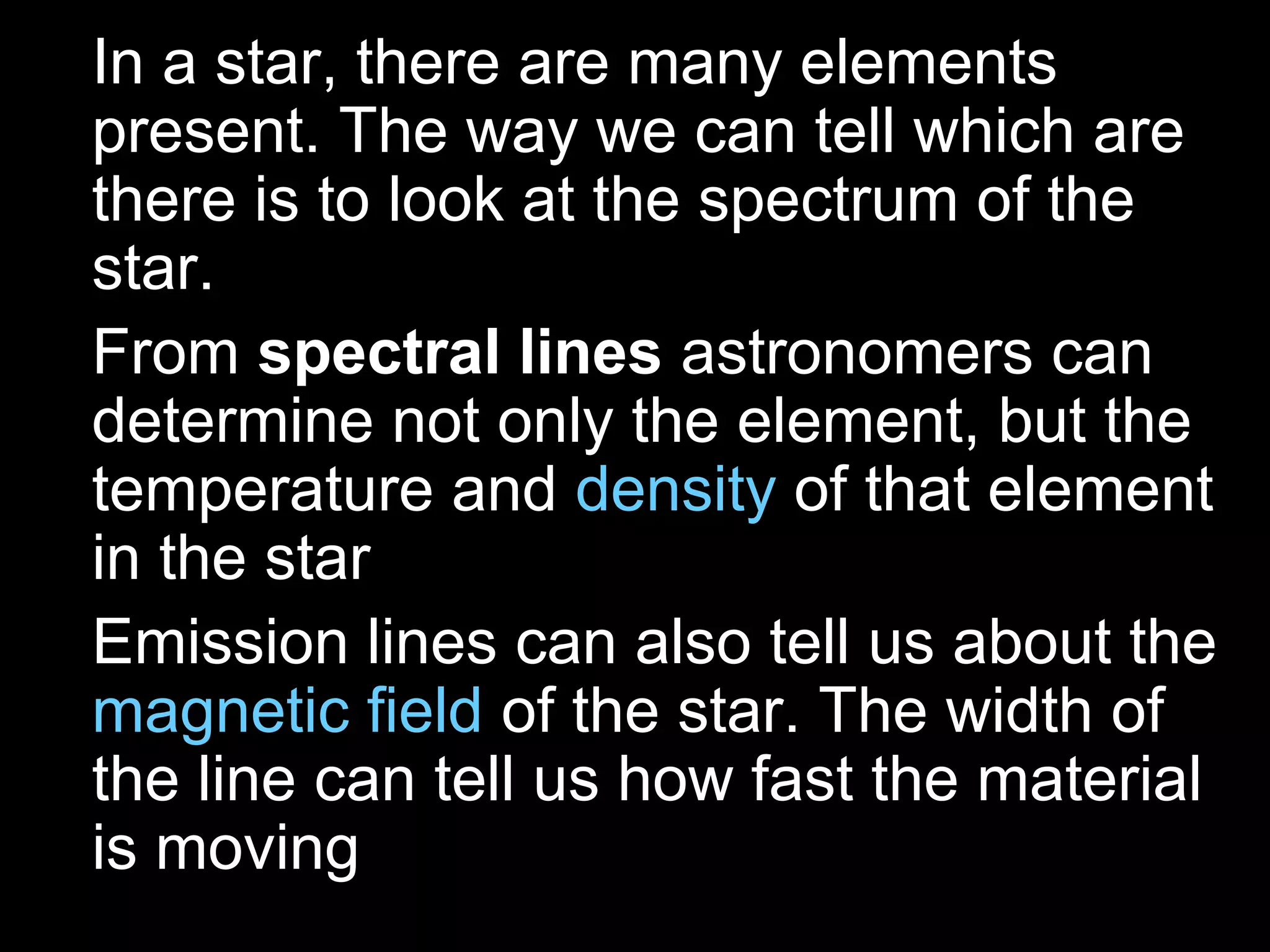 • In a star, there are many elements
  present. The way we can tell which are
  there is to look at the spectrum of the
  star.
• From spectral lines astronomers can
  determine not only the element, but the
  temperature and density of that element
  in the star
• Emission lines can also tell us about the
  magnetic field of the star. The width of
  the line can tell us how fast the material
  is moving
 