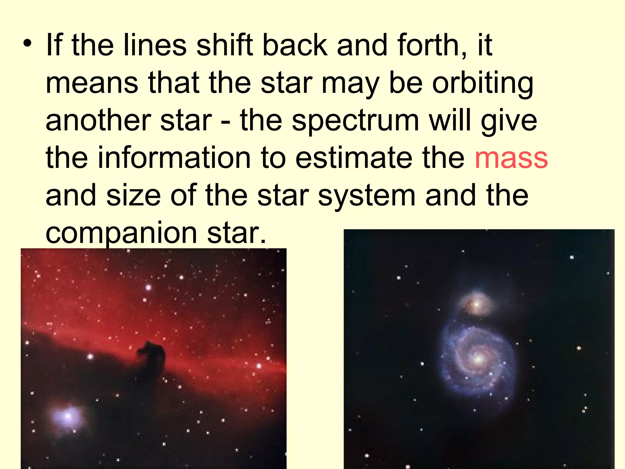 • If the lines shift back and forth, it
  means that the star may be orbiting
  another star - the spectrum will give
  the information to estimate the mass
  and size of the star system and the
  companion star.
 