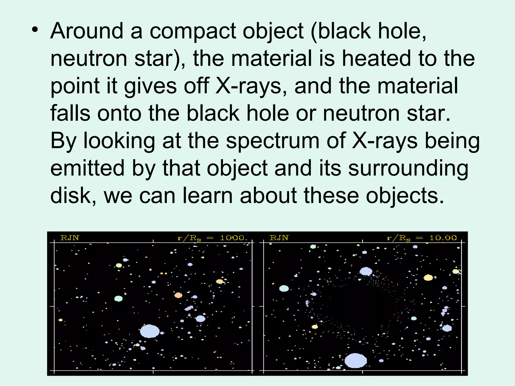 • Around a compact object (black hole,
  neutron star), the material is heated to the
  point it gives off X-rays, and the material
  falls onto the black hole or neutron star.
  By looking at the spectrum of X-rays being
  emitted by that object and its surrounding
  disk, we can learn about these objects.
 