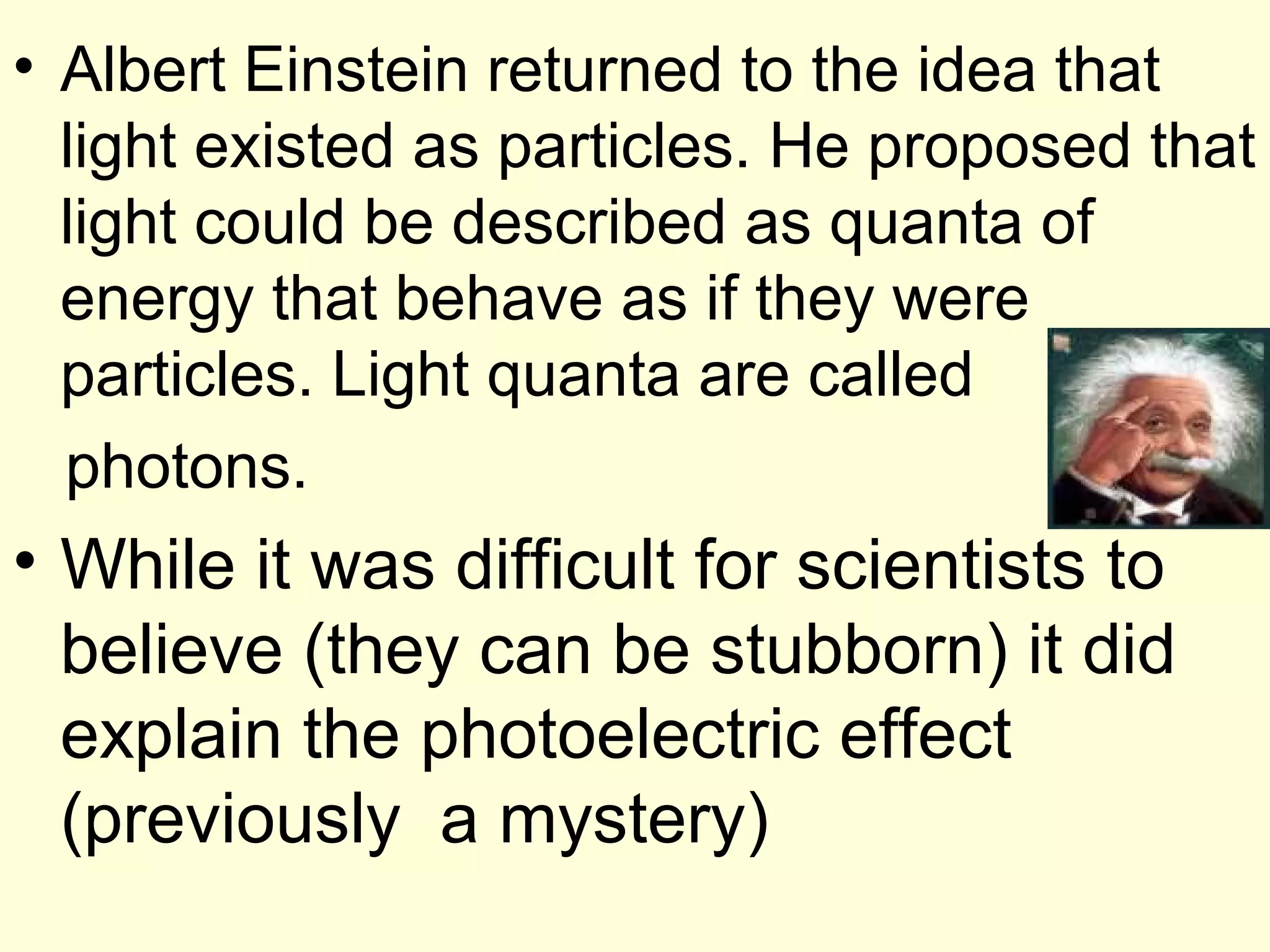 • Albert Einstein returned to the idea that
  light existed as particles. He proposed that
  light could be described as quanta of
  energy that behave as if they were
  particles. Light quanta are called
  photons.
• While it was difficult for scientists to
  believe (they can be stubborn) it did
  explain the photoelectric effect
  (previously a mystery)
 