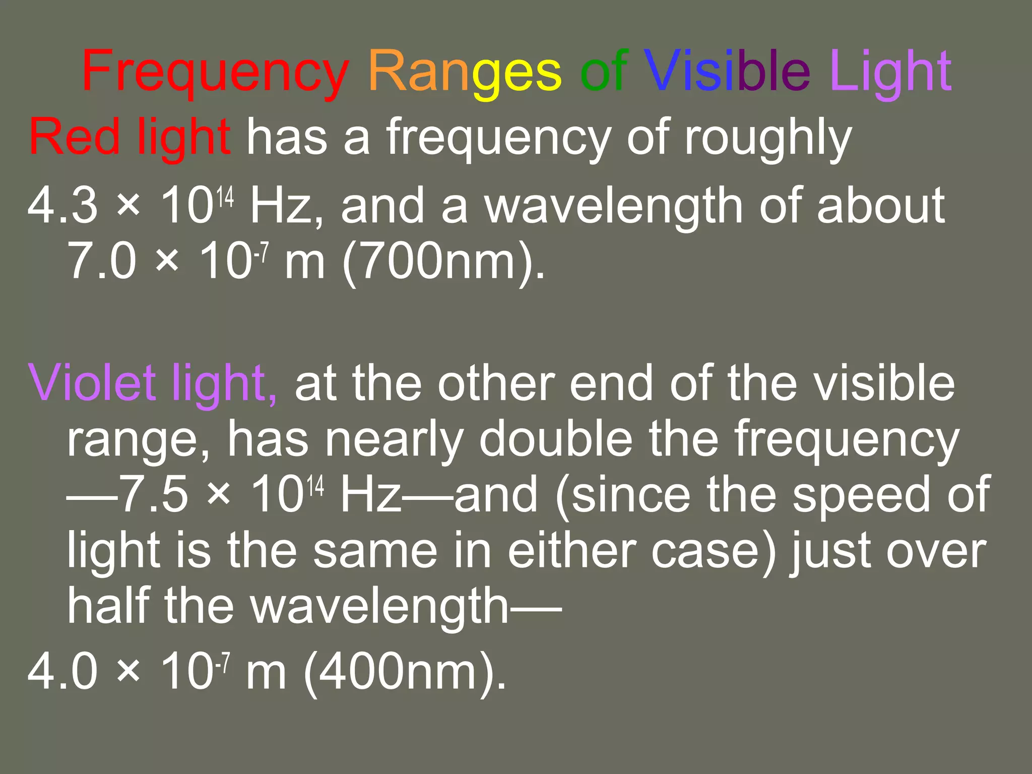Frequency Ranges of Visible Light
Red light has a frequency of roughly
4.3 × 1014 Hz, and a wavelength of about
  7.0 × 10-7 m (700nm).

Violet light, at the other end of the visible
  range, has nearly double the frequency
  —7.5 × 1014 Hz—and (since the speed of
  light is the same in either case) just over
  half the wavelength—
4.0 × 10-7 m (400nm).
 