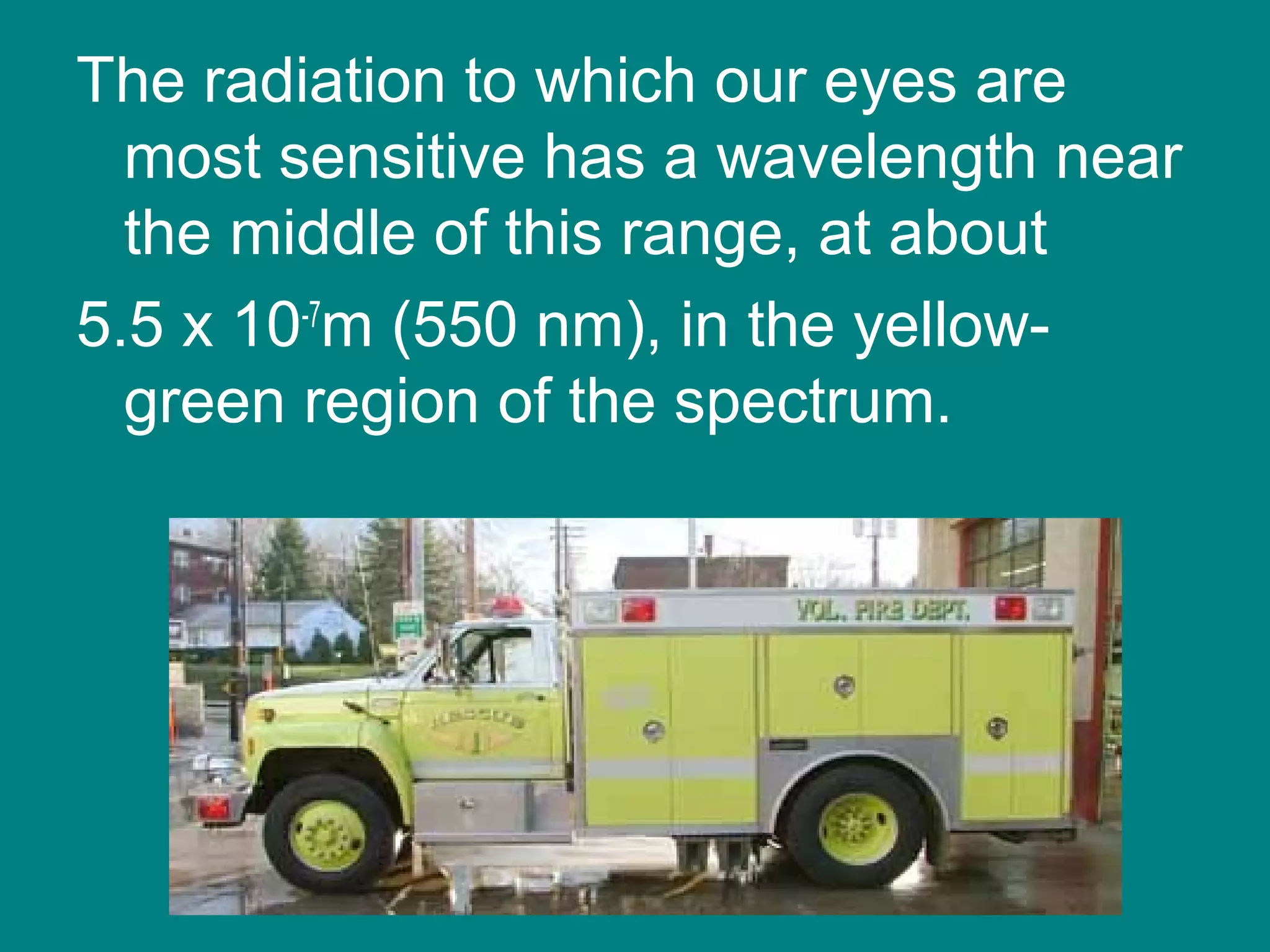 The radiation to which our eyes are
  most sensitive has a wavelength near
  the middle of this range, at about
5.5 x 10-7m (550 nm), in the yellow-
  green region of the spectrum.
 