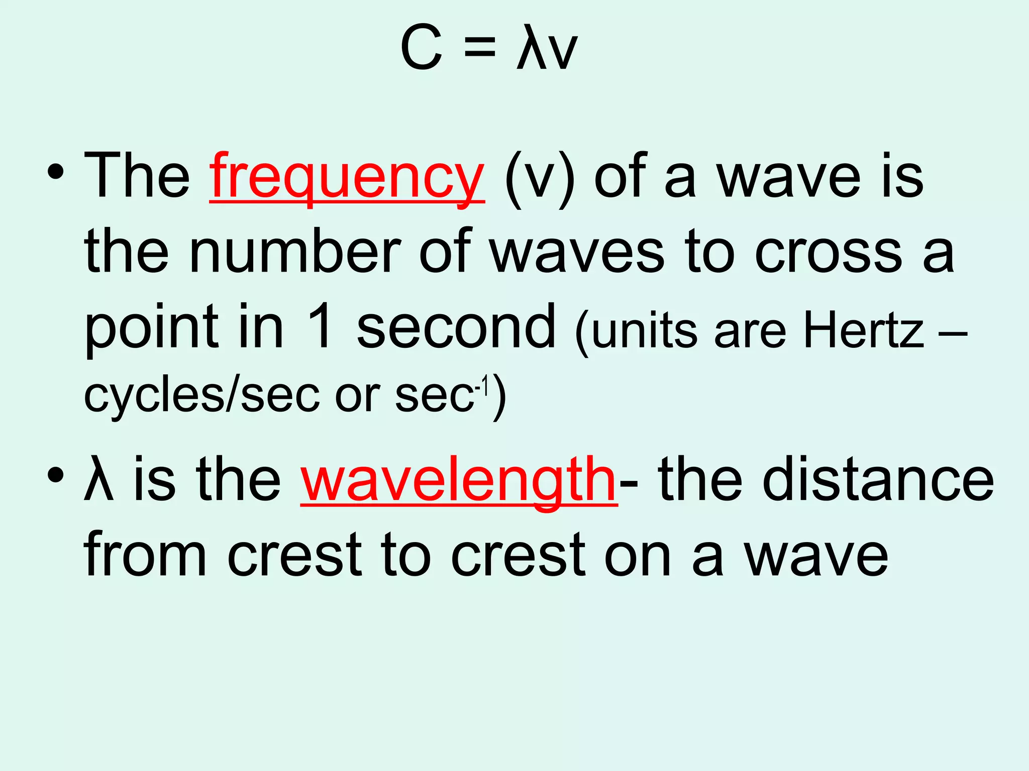 C = λν
• The frequency (v) of a wave is
  the number of waves to cross a
  point in 1 second (units are Hertz –
 cycles/sec or sec-1)
• λ is the wavelength- the distance
  from crest to crest on a wave
 