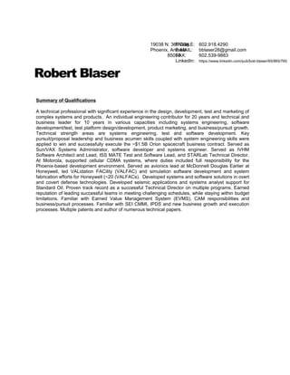 Robert Blaser
Summary of Qualifications
A technical professional with significant experience in the design, development, test and marketing of
complex systems and products. An individual engineering contributor for 20 years and technical and
business leader for 10 years in various capacities including systems engineering, software
development/test, test platform design/development, product marketing, and business/pursuit growth.
Technical strength areas are systems engineering, test and software development. Key
pursuit/proposal leadership and business acumen skills coupled with system engineering skills were
applied to win and successfully execute the ~$1.5B Orion spacecraft business contract. Served as
Sun/VAX Systems Administrator, software developer and systems engineer. Served as IVHM
Software Architect and Lead, ISS MATE Test and Software Lead, and STARLab Technical Director.
At Motorola, supported cellular CDMA systems, where duties included full responsibility for the
Phoenix-based development environment. Served as avionics lead at McDonnell Douglas Earlier at
Honeywell, led VALidation FACility (VALFAC) and simulation software development and system
fabrication efforts for Honeywell (~20 (VALFACs). Developed systems and software solutions in overt
and covert defense technologies. Developed seismic applications and systems analyst support for
Standard Oil. Proven track record as a successful Technical Director on multiple programs. Earned
reputation of leading successful teams in meeting challenging schedules, while staying within budget
limitations. Familiar with Earned Value Management System (EVMS), CAM responsibilities and
business/pursuit processes. Familiar with SEI CMMI, IPDS and new business growth and execution
processes. Multiple patents and author of numerous technical papers.
19038 N. 36th
Way
Phoenix, Arizona
85050
MOBILE: 602.918.4290
E-MAIL: bblaser28@gmail.com
FAX: 602.539-9883
LinkedIn: https://www.linkedin.com/pub/bob-blaser/65/965/760
 
