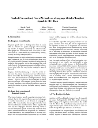 Stacked Convolutional Neural Networks as a Language Model of Imagined
Speech in EEG Data
Barak Oshri
Stanford University
boshri@stanford.edu
Manu Chopra
Stanford University
mchopra@stanford.edu
Nishith Khandwala
Stanford University
nishith@stanford.edu
1. Introduction
1.1. Imagined Speech Faculty
Imagined speech refers to thinking in the form of sound,
often in a person’s own spoken language, without moving
any muscles. It happens consciously and subconsciously,
when people use it to imagine their vocalization or sub-
consciously as a form of thinking, whether during reading,
reciting, or silently talking to oneself.
This phenomenon includes an imaginative component and a
vocal component, with the brain calling on parts of the men-
tal circuit responsible for speech production, falling short of
producing the signals for moving the muscles of the vocal
cords. Instead, the language signals are embedded and pro-
cessed in the buffer that leads into the imaginative space of
the mind.
Despite a limited understanding of what this mental cir-
cuit looks like, we can reason necessary and sufﬁcient con-
ditions about what the silent language formation pipeline
must entail, for example that ”sound representation deeply
informs... linguistic expressions at a much higher level than
previously thought,” indicating that speech production must
be tightly subsumed within language formation, instead of
the circuits running in parallel with some auxiliary connec-
tions [3].
1.2. Brain Representations of
Imagined Speech
What makes imagined speech research promising and opti-
mistic is that the rich linguistic features present in language
is what the brain anchors to as it develops its language fa-
cilities. This means that the structures present in the brain
for speech formation must be ordered at least in part in the
same way that language is structured abstractly. Hence to
succeed in imagined speech, we need only learn how these
speech patterns interface with imagination in a determinis-
tic way. Once we do, was can apply many of the same tech-
niques used in traditional speech recognition such as hidden
markov models, language tree models, and deep learning
approaches.
So whether this is possible is not just a question of how lan-
guage is formed in the brain, but how it is represented in
the high-level faculties such as imagination and conscious-
ness. Even if language models are deterministically present
in language formation, we still do not have any understand-
ing of how they are manifested in imaginative capacities;
imagination could just as well noise the lucid language rep-
resentations evoked from fundamental language structures
such as the Broca’s and Wernicke’s areas.
And what understanding we have of how imagination works
merely points to how complex and unconﬁned it is, being
unlocalized to any speciﬁc structure in the brain and be-
ing spread out in a highly diffuse manner. Just alone the
fact that mental states severely affect its functionality via
changing neural oscillation frequencies depending on levels
of waking attention shows how the output from electroen-
cephalography (EEG) appears indeterminate and chaotic.
That is, assuming such a ”layered understanding” of the
brain, we don’t know how close imagination is from the
act of producing the language.
Therefore, imagined speech research is a neuroscientiﬁc en-
deavor as much as it is a computational one. Any successes
and failures in performance are indications on how well the
model ﬁts to the data, which allows us to then make extrap-
olating claims about how the brain is organized.
1.3. The Trouble with Data
Attaining well-formed data for imagined speech research is
the largest challenge in this ﬁeld. Most studies have used
EEG imaging for its high temporal resolution. The trouble
with this data is that each channel only captures an ”av-
erage” electric signal across an axis relative to some root
(often the top of the spin at the back of the head).
Experimentation with imagined speech is exceedingly chal-
lenging. The human brain is incredibly sensitive to external
stimuli, anything of which could confound the controlled
1
 