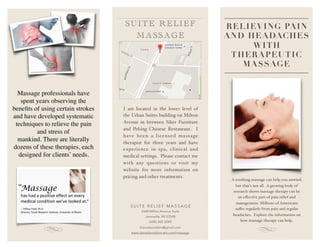 RELIEVING PAIN
AND HEADACHES
WITH
THERAPEUTIC
MASSAGE
Massage professionals have
spent years observing the
beneﬁts of using certain strokes
and have developed systematic
techniques to relieve the pain
and stress of
mankind. There are literally
dozens of these therapies, each
designed for clients’ needs.
S U I T E R E L I E F M A S S A G E
2640 Milton Avenue Suite
Janesville, WI 53548
(608) 302-2049
Danadanielslmt@gmail.com
www.danadanielslmt.wix.com/massage
I am located in the lower level of
the Urban Suites building on Milton
Avenue in between Siker Furniture
and Peking Chinese Restaurant. I
have been a licensed massage
therapist for three years and have
experience in spa, clinical and
medical settings. Please contact me
with any questions or visit my
website for more information on
pricing and other treatments.
S UITE RELIEF
MAS SAGE
A soothing massage can help you unwind,
but that's not all. A growing body of
research shows massage therapy can be
an eﬀective part of pain relief and
management. Millions of Americans
suﬀer regularly from pain and regular
headaches. Explore the information on
how massage therapy can help.
 