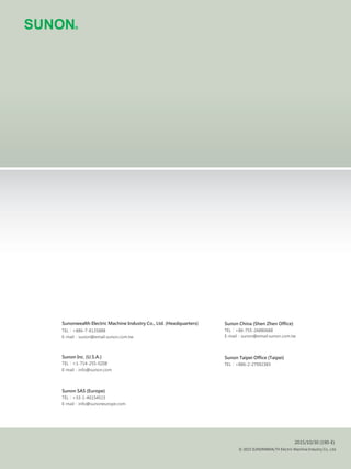 Sunon China (Shen Zhen Office)
TEL：+86-755-26880688
E-mail：sunon@email.sunon.com.tw
Sunon Taipei Office (Taipei)
TEL：+886-2-27992383
TEL：
TEL：
TEL：
2015/10/30 (190-E)
© 2015 SUNONWEALTH Electric Machine Industry Co., Ltd.
Sunonwealth Electric Machine Industry Co., Ltd. (Headquarters)
+886-7-8135888
E-mail：sunon@email.sunon.com.tw
Sunon Inc. (U.S.A.)
+1-714-255-0208
E-mail：info@sunon.com
Sunon SAS (Europe)
+33-1-46154515
E-mail：info@sunoneurope.com
 