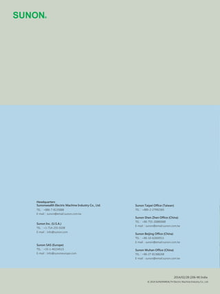 © 2014 SUNONWEALTH Electric Machine Industry Co., Ltd.
Sunon Shen Zhen Office (China)
TEL：+86-755-26880688
E-mail：sunon@email.sunon.com.tw
Sunon Beijing Office (China)
TEL：+86-10-62669511
E-mail：sunon@email.sunon.com.tw
Sunon Wuhan Office (China)
TEL：+86-27-81388268
E-mail：sunon@email.sunon.com.tw
Sunon Taipei Office (Taiwan)
TEL：+886-2-27992383TEL：
TEL：
TEL：
Headquarters
Sunonwealth Electric Machine Industry Co., Ltd.
+886-7-8135888
E-mail：sunon@email.sunon.com.tw
Sunon Inc. (U.S.A.)
+1-714-255-0208
E-mail：info@sunon.com
Sunon SAS (Europe)
+33-1-46154515
E-mail：info@sunoneurope.com
2014/02/28 (206-W) India
 