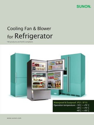 www.sunon.com
*All products are RoHS compliant.
Cooling Fan & Blower
for Refrigerator
Waterproof & Dustproof : IP21 / IP 55
Operation temperature : -10℃~ +70 ℃
-20℃~ +70 ℃
-40℃~ +50 ℃
 