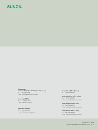 2014/03/31 (220-W)
© 2014 SUNONWEALTH Electric Machine Industry Co., Ltd.
Sunon Shen Zhen Office (China)
TEL：+86-755-26880688
E-mail：sunon@email.sunon.com.tw
Sunon Beijing Office (China)
TEL：+86-10-62669511
E-mail：sunon@email.sunon.com.tw
Sunon Wuhan Office (China)
TEL：+86-27-81388268
E-mail：sunon@email.sunon.com.tw
Sunon Taipei Office (Taiwan)
TEL：+886-2-27992383TEL：
TEL：
TEL：
Headquarters
Sunonwealth Electric Machine Industry Co., Ltd.
+886-7-8135888
E-mail：sunon@email.sunon.com.tw
Sunon Inc. (U.S.A.)
+1-714-255-0208
E-mail：info@sunon.com
Sunon SAS (Europe)
+33-1-46154515
E-mail：info@sunoneurope.com
 