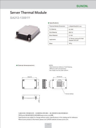 NOTES:
‧ Detail dimension reference Pro/E Drawing.
‧ Without scratch and greasiness
‧ Burr height must be under 0.05mm
1-1
Specifications
Thermal Module Dimension
Fin Material
Sink Material
Block Material
L106xW70xH25.5 mm
AL1050
ADC10
C1100
1U Server narrow for Intel
Haswell CPU-EP
165 g
External dimensions(mm)
Server Thermal Module
SA212-13001Y
Mass
Application
70±0.50
25.50
106±0.50
56.00±0.20
94.00±0.20
Thermal interface
35.00
35.00
*此產品目錄之規格僅供參考，如有變更無法預先通知，請以業務提供的產品規格書為準。
*更多Sunon 產品資訊請至SUNON網站www.sunon.com瀏覽。
*Specifications are subject to change without notice. Specifications in this catalog are for reference.
*More Sunon products information please visit SUNON website at www.sunon.com.
 
