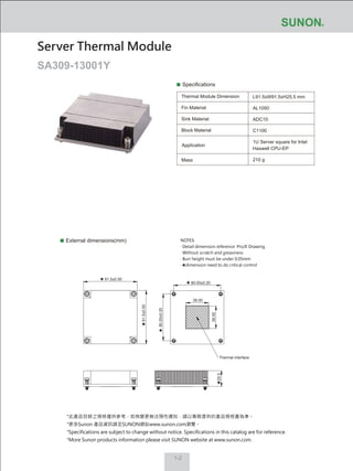 1-2
Specifications
Thermal Module Dimension
Fin Material
Sink Material
Block Material
L91.5xW91.5xH25.5 mm
AL1050
ADC10
C1100
1U Server square for Intel
Haswell CPU-EP
210 g
External dimensions(mm)
Server Thermal Module
SA309-13001Y
Mass
Application
80.00±0.20
80.00±0.20
91.5±0.50
91.5±0.50
38.00
38.00
Thermal interface
25.5
NOTES:
‧ Detail dimension reference Pro/E Drawing.
‧ Without scratch and greasiness
‧ Burr height must be under 0.05mm
‧ dimension need to do critical control
*此產品目錄之規格僅供參考，如有變更無法預先通知，請以業務提供的產品規格書為準。
*更多Sunon 產品資訊請至SUNON網站www.sunon.com瀏覽。
*Specifications are subject to change without notice. Specifications in this catalog are for reference.
*More Sunon products information please visit SUNON website at www.sunon.com.
 