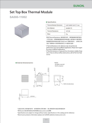 2-1
*熱阻(Thermal Resistance ) 數值僅供參考，實際數據會因應用產品
不同而改變，若需精確數據請將散熱模組置入應用產品中重新量測。
*該數據是將散熱模組放置於10x10 mm2
面積的熱源上，在開放式無
風流干擾環境中於散熱模組底部正中央量測的溫度。
Specifications
Thermal Module Dimension
Sink Material
Thermal Resistance
Mass
L20.7xW20.7xH17.7 mm
AL6063-T5
14℃/W
9 g
External dimensions(mm)
Set Top Box Thermal Module
SA000-11002
1.07
17.7±0.2
20.7±0.4
20.7±0.4
2.1
6x3.27
R0.5
16
16
TM730 16x16x0.25mm
0.25
NOTES:
‧ All Rights reserved
‧ RoHS compliant
*1 Thermal Resistance is for reference only. Actual thermal
performance may vary by different applications. Please test it again
by using on different applications.
*2 Thermal resistance is measured from the bottom middle of heat
sink in free air without airflow obstructions, with 10*10 mm2 heat
source.
*此產品目錄之規格僅供參考，如有變更無法預先通知，請以業務提供的產品規格書為準。
*更多Sunon 產品資訊請至SUNON網站www.sunon.com瀏覽。
*Specifications are subject to change without notice. Specifications in this catalog are for reference.
*More Sunon products information please visit SUNON website at www.sunon.com.
 