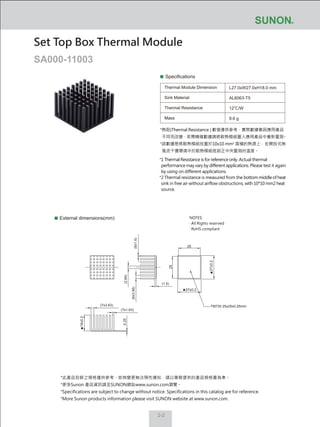2-2
Specifications
Thermal Module Dimension
Sink Material
Thermal Resistance
Mass
L27.0xW27.0xH18.0 mm
AL6063-T5
12℃/W
9.6 g
External dimensions(mm)
Set Top Box Thermal Module
SA000-11003
NOTES:
‧ All Rights reserved
‧ RoHS compliant
27±0.2
27±0.2
18±0.2
TM730 25x25x0.25mm
25
25
(1.5)
(2.84)
(8x1.4)
(7x3.63)
(7x1.63)
(6x3.56)
0.25
*熱阻(Thermal Resistance ) 數值僅供參考，實際數據會因應用產品
不同而改變，若需精確數據請將散熱模組置入應用產品中重新量測。
*該數據是將散熱模組放置於10x10 mm2
面積的熱源上，在開放式無
風流干擾環境中於散熱模組底部正中央量測的溫度。
*1 Thermal Resistance is for reference only. Actual thermal
performance may vary by different applications. Please test it again
by using on different applications.
*2 Thermal resistance is measured from the bottom middle of heat
sink in free air without airflow obstructions, with 10*10 mm2 heat
source.
*此產品目錄之規格僅供參考，如有變更無法預先通知，請以業務提供的產品規格書為準。
*更多Sunon 產品資訊請至SUNON網站www.sunon.com瀏覽。
*Specifications are subject to change without notice. Specifications in this catalog are for reference.
*More Sunon products information please visit SUNON website at www.sunon.com.
 