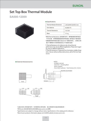 2-3
Specifications
Thermal Module Dimension
Sink Material
Thermal Resistance
Mass
L35.0xW35.0xH20.0 mm
AL6063-T5
7.0℃/W
17.4 g
External dimensions(mm)
Set Top Box Thermal Module
SA000-12009
NOTES:
‧ All Rights reserved
‧ Sink Finish：Anodizing Black
‧ RoHS compliant
‧ Poron ML32+adhesive：Total thickness 0.6+/-0.2mm
20.00±0.5
28.00±0.5
20.00±0.5
38.0(TAB COLOR:Yellow)
2.711.00
35.00
3.75
20.00
35.00
2.00
*熱阻(Thermal Resistance ) 數值僅供參考，實際數據會因應用產品
不同而改變，若需精確數據請將散熱模組置入應用產品中重新量測。
*該數據是將散熱模組放置於10x10 mm2
面積的熱源上，在開放式無
風流干擾環境中於散熱模組底部正中央量測的溫度。
*1 Thermal Resistance is for reference only. Actual thermal
performance may vary by different applications. Please test it again
by using on different applications.
*2 Thermal resistance is measured from the bottom middle of heat
sink in free air without airflow obstructions, with 10*10 mm2 heat
source.
*此產品目錄之規格僅供參考，如有變更無法預先通知，請以業務提供的產品規格書為準。
*更多Sunon 產品資訊請至SUNON網站www.sunon.com瀏覽。
*Specifications are subject to change without notice. Specifications in this catalog are for reference.
*More Sunon products information please visit SUNON website at www.sunon.com.
 