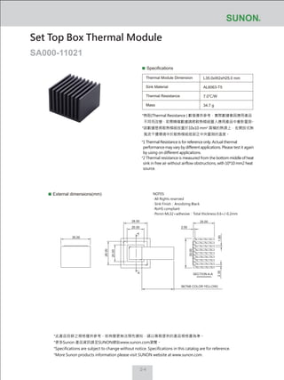 2-4
Specifications
Thermal Module Dimension
Sink Material
Thermal Resistance
Mass
L35.0xW2xH25.0 mm
AL6063-T5
7.0℃/W
34.7 g
External dimensions(mm)
Set Top Box Thermal Module
SA000-11021
NOTES:
‧ All Rights reserved
‧ Sink Finish：Anodizing Black
‧ RoHS compliant
‧ Poron ML32+adhesive：Total thickness 0.6+/-0.2mm
38(TAB COLOR:YELLOW)
2.00
1.8028.00
20.00
28.00
AA
20.00
35.00
25.00
2.35
35.00
SECTION A-A
*熱阻(Thermal Resistance ) 數值僅供參考，實際數據會因應用產品
不同而改變，若需精確數據請將散熱模組置入應用產品中重新量測。
*該數據是將散熱模組放置於10x10 mm2
面積的熱源上，在開放式無
風流干擾環境中於散熱模組底部正中央量測的溫度。
*1 Thermal Resistance is for reference only. Actual thermal
performance may vary by different applications. Please test it again
by using on different applications.
*2 Thermal resistance is measured from the bottom middle of heat
sink in free air without airflow obstructions, with 10*10 mm2 heat
source.
*此產品目錄之規格僅供參考，如有變更無法預先通知，請以業務提供的產品規格書為準。
*更多Sunon 產品資訊請至SUNON網站www.sunon.com瀏覽。
*Specifications are subject to change without notice. Specifications in this catalog are for reference.
*More Sunon products information please visit SUNON website at www.sunon.com.
 
