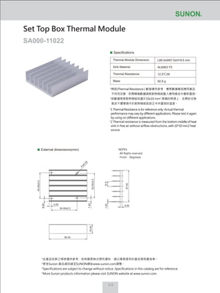 2-5
Specifications
Thermal Module Dimension
Sink Material
Thermal Resistance
Mass
L80.0xW67.0xH19.0 mm
AL6063-T5
12.0℃/W
92.8 g
External dimensions(mm)
Set Top Box Thermal Module
SA000-11022
NOTES:
‧ All Rights reserved
‧ Finish：Degrease
*熱阻(Thermal Resistance ) 數值僅供參考，實際數據會因應用產品
不同而改變，若需精確數據請將散熱模組置入應用產品中重新量測。
*該數據是將散熱模組放置於10x10 mm2
面積的熱源上，在開放式無
風流干擾環境中於散熱模組底部正中央量測的溫度。
*1 Thermal Resistance is for reference only. Actual thermal
performance may vary by different applications. Please test it again
by using on different applications.
*2 Thermal resistance is measured from the bottom middle of heat
sink in free air without airflow obstructions, with 10*10 mm2 heat
source.
*此產品目錄之規格僅供參考，如有變更無法預先通知，請以業務提供的產品規格書為準。
*更多Sunon 產品資訊請至SUNON網站www.sunon.com瀏覽。
*Specifications are subject to change without notice. Specifications in this catalog are for reference.
*More Sunon products information please visit SUNON website at www.sunon.com.
4.00
1.50
67.00
10.9
7.50
5.00
6.50
54.00±0.2
52.00±0.2
54.00±0.2
80.00
19.00
4-ø3.50
 