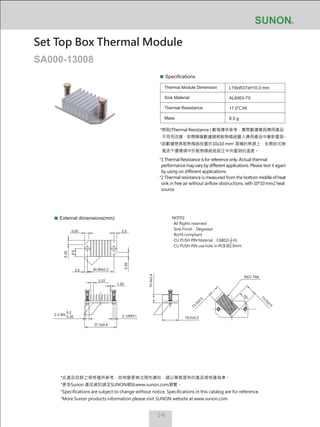 2-6
Specifications
Thermal Module Dimension
Sink Material
Thermal Resistance
Mass
L19xW37xH10.0 mm
AL6063-T5
17.0℃/W
8.5 g
External dimensions(mm)
Set Top Box Thermal Module
SA000-13008
NOTES:
‧ All Rights reserved
‧ Sink Finish：Degrease
‧ RoHS compliant
‧ CU PUSH PIN Material：C6802( H)
‧ CU PUSH PIN use hole in PCB Ø2.9mm
1
2
37.3±0.4
13.0±0.5
13.0±0.5
10.0±0.4
19.0±0.2
1.00
5.00
5.00
9.5
5.00
3.27
3.2
3.2
2.1(REF)
RED TAB
45°
30.90±0.2
2-3.90±
0.2
0.35
*熱阻(Thermal Resistance ) 數值僅供參考，實際數據會因應用產品
不同而改變，若需精確數據請將散熱模組置入應用產品中重新量測。
*該數據是將散熱模組放置於10x10 mm2
面積的熱源上，在開放式無
風流干擾環境中於散熱模組底部正中央量測的溫度。
*1 Thermal Resistance is for reference only. Actual thermal
performance may vary by different applications. Please test it again
by using on different applications.
*2 Thermal resistance is measured from the bottom middle of heat
sink in free air without airflow obstructions, with 10*10 mm2 heat
source.
*此產品目錄之規格僅供參考，如有變更無法預先通知，請以業務提供的產品規格書為準。
*更多Sunon 產品資訊請至SUNON網站www.sunon.com瀏覽。
*Specifications are subject to change without notice. Specifications in this catalog are for reference.
*More Sunon products information please visit SUNON website at www.sunon.com.
 