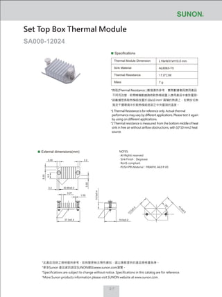 2-7
Specifications
Thermal Module Dimension
Sink Material
Thermal Resistance
Mass
L19xW37xH10.0 mm
AL6063-T5
17.0℃/W
7 g
External dimensions(mm)
Set Top Box Thermal Module
SA000-12024
NOTES:
‧ All Rights reserved
‧ Sink Finish：Degrease
‧ RoHS compliant
‧ PUSH PIN Material：FRIANYL A63 R V0
10.0±0.4
13.0±0.5
13.0±0.5
19.0±0.237.3±0.4
30.90±0.2
5.00
5.00
5.00
3.27
1.00
9.5
3.2
3.2
45°
*熱阻(Thermal Resistance ) 數值僅供參考，實際數據會因應用產品
不同而改變，若需精確數據請將散熱模組置入應用產品中重新量測。
*該數據是將散熱模組放置於10x10 mm2
面積的熱源上，在開放式無
風流干擾環境中於散熱模組底部正中央量測的溫度。
*1 Thermal Resistance is for reference only. Actual thermal
performance may vary by different applications. Please test it again
by using on different applications.
*2 Thermal resistance is measured from the bottom middle of heat
sink in free air without airflow obstructions, with 10*10 mm2 heat
source.
*此產品目錄之規格僅供參考，如有變更無法預先通知，請以業務提供的產品規格書為準。
*更多Sunon 產品資訊請至SUNON網站www.sunon.com瀏覽。
*Specifications are subject to change without notice. Specifications in this catalog are for reference.
*More Sunon products information please visit SUNON website at www.sunon.com.
 