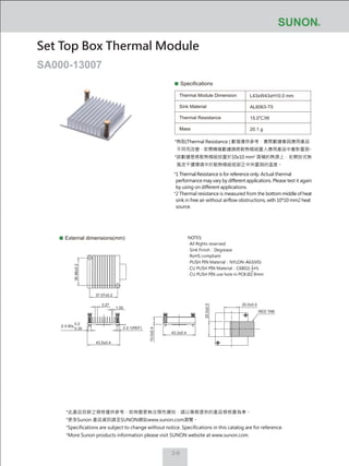 2-9
Specifications
Thermal Module Dimension
Sink Material
Thermal Resistance
Mass
L43xW43xH10.0 mm
AL6063-T5
15.0℃/W
20.1 g
External dimensions(mm)
Set Top Box Thermal Module
SA000-13007
NOTES:
‧ All Rights reserved
‧ Sink Finish：Degrease
‧ RoHS compliant
‧ PUSH PIN Material：NYLON-A63(V0)
‧ CU PUSH PIN Material：C6802( H)
‧ CU PUSH PIN use hole in PCB Ø2.9mm
1
2
20.0±0.5
20.0±0.5
43.3±0.4
10.0±0.4
43.5±0.4
37.07±0.2
36.88±0.2
1.00
3.27
2-2.1(REF)
RED TAB
2-3.90±
0.2
0.35
*熱阻(Thermal Resistance ) 數值僅供參考，實際數據會因應用產品
不同而改變，若需精確數據請將散熱模組置入應用產品中重新量測。
*該數據是將散熱模組放置於10x10 mm2
面積的熱源上，在開放式無
風流干擾環境中於散熱模組底部正中央量測的溫度。
*1 Thermal Resistance is for reference only. Actual thermal
performance may vary by different applications. Please test it again
by using on different applications.
*2 Thermal resistance is measured from the bottom middle of heat
sink in free air without airflow obstructions, with 10*10 mm2 heat
source.
*此產品目錄之規格僅供參考，如有變更無法預先通知，請以業務提供的產品規格書為準。
*更多Sunon 產品資訊請至SUNON網站www.sunon.com瀏覽。
*Specifications are subject to change without notice. Specifications in this catalog are for reference.
*More Sunon products information please visit SUNON website at www.sunon.com.
 