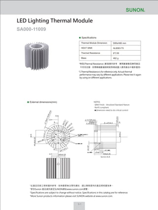 3-1
Specifications
Thermal Module Dimension
HEAT SINK
Thermal Resistance
Mass
D85xH80 mm
AL6063-T5
6℃/W
462 g
External dimensions(mm)
LED Lighting Thermal Module
SA000-11009
1x1(28 pcs)
1.39±0.15(28pcs)
1x1(28pcs)
11±0.2 57±0.2
80±0.25
A
A
14
ø50±0.25
41°±0.5
49.45±0.25
27±0.1
5±0.2
Section A-A
NOTES:
‧ SINK Finish：Anodized Standard Nature
‧ RoHS compliant
‧ dimension need to do critical control
*此產品目錄之規格僅供參考，如有變更無法預先通知，請以業務提供的產品規格書為準。
*更多Sunon 產品資訊請至SUNON網站www.sunon.com瀏覽。
*Specifications are subject to change without notice. Specifications in this catalog are for reference.
*More Sunon products information please visit SUNON website at www.sunon.com.
*熱阻(Thermal Resistance ) 數值僅供參考，實際數據會因應用產品
不同而改變，若需精確數據請將散熱模組置入應用產品中重新量測。
*1 Thermal Resistance is for reference only. Actual thermal
performance may vary by different applications. Please test it again
by using on different applications.
 