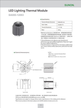 3-2
Specifications
Thermal Module Dimension
HEAT SINK
Thermal Resistance
Mass
D56xH52 mm
AL6063-T5
7.1℃/W
295 g
External dimensions(mm)
LED Lighting Thermal Module
SA000-12003
NOTES:
‧ SINK Finish：Anodized Standard Black
‧ RoHS compliant
‧ dimension need to do critical control
*此產品目錄之規格僅供參考，如有變更無法預先通知，請以業務提供的產品規格書為準。
*更多Sunon 產品資訊請至SUNON網站www.sunon.com瀏覽。
*Specifications are subject to change without notice. Specifications in this catalog are for reference.
*More Sunon products information please visit SUNON website at www.sunon.com.
A
A
BB
12.5±0.2
42±0.25
52±0.25
39.5±0.2
Section B-B Section A-A
M3 M3 THROUGH HOLE
Ø56±0.4
Ø4.5±0.1
2
Ø6±0.2
Ø28±0.2
Ø
30±0.25
*熱阻(Thermal Resistance ) 數值僅供參考，實際數據會因應用產品
不同而改變，若需精確數據請將散熱模組置入應用產品中重新量測。
*該數據是將散熱模組放置於10x10 mm2
面積的熱源上，在開放式無
風流干擾環境中於散熱模組底部正中央量測的溫度。
*1 Thermal Resistance is for reference only. Actual thermal
performance may vary by different applications. Please test it again
by using on different applications.
*2 Thermal resistance is measured from the bottom middle of heat
sink in free air without airflow obstructions, with 10*10 mm2 heat
source.
 