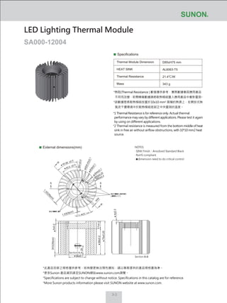 3-3
Specifications
Thermal Module Dimension
HEAT SINK
Thermal Resistance
Mass
D85xH75 mm
AL6063-T5
21.4℃/W
343 g
External dimensions(mm)
LED Lighting Thermal Module
SA000-12004
NOTES:
‧ SINK Finish：Anodized Standard Black
‧ RoHS compliant
‧ dimension need to do critical control
*此產品目錄之規格僅供參考，如有變更無法預先通知，請以業務提供的產品規格書為準。
*更多Sunon 產品資訊請至SUNON網站www.sunon.com瀏覽。
*Specifications are subject to change without notice. Specifications in this catalog are for reference.
*More Sunon products information please visit SUNON website at www.sunon.com.
5±0.2
38±0.1
75±0.25
4±0.2
58±0.2
20
17±0.2
Section A-A
Section B-B
1.43(4pcs)
1.32(26pcs)
3X3(26pcs)
A A
B
B
Ø81±0.4
Ø26.93±0.1Ø38±0.1
Ø44±0.1
Ø50±0.25
Ø85±0.4
45.99
。 ±0.5
。
40.5
。 ±0.5
。
4X4
*熱阻(Thermal Resistance ) 數值僅供參考，實際數據會因應用產品
不同而改變，若需精確數據請將散熱模組置入應用產品中重新量測。
*該數據是將散熱模組放置於10x10 mm2
面積的熱源上，在開放式無
風流干擾環境中於散熱模組底部正中央量測的溫度。
*1 Thermal Resistance is for reference only. Actual thermal
performance may vary by different applications. Please test it again
by using on different applications.
*2 Thermal resistance is measured from the bottom middle of heat
sink in free air without airflow obstructions, with 10*10 mm2 heat
source.
 
