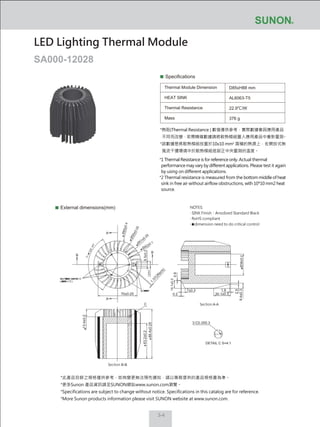 3-4
Specifications
Thermal Module Dimension
HEAT SINK
Thermal Resistance
Mass
D85xH88 mm
AL6063-T5
22.9℃/W
376 g
External dimensions(mm)
LED Lighting Thermal Module
SA000-12028
NOTES:
‧ SINK Finish：Anodized Standard Black
‧ RoHS compliant
‧ dimension need to do critical control
*此產品目錄之規格僅供參考，如有變更無法預先通知，請以業務提供的產品規格書為準。
*更多Sunon 產品資訊請至SUNON網站www.sunon.com瀏覽。
*Specifications are subject to change without notice. Specifications in this catalog are for reference.
*More Sunon products information please visit SUNON website at www.sunon.com.
70±0.25
13.4±0.2
63.2±0.2
88.4±0.25
9.4±0.3
30.1±0.3
7±0.3
Section A-A
Section B-B
1.37(26pcs)
A
A
C
B
B
Ø42±0.1 Ø38±0.2
6.5±0.2
14.1±0.3
Ø
51±0.25
Ø50±0.25
Ø85±0.4
0.2
0.9
2.5
1.9
3-C0.3X0.3
DETAIL C S=4:1
*熱阻(Thermal Resistance ) 數值僅供參考，實際數據會因應用產品
不同而改變，若需精確數據請將散熱模組置入應用產品中重新量測。
*該數據是將散熱模組放置於10x10 mm2
面積的熱源上，在開放式無
風流干擾環境中於散熱模組底部正中央量測的溫度。
*1 Thermal Resistance is for reference only. Actual thermal
performance may vary by different applications. Please test it again
by using on different applications.
*2 Thermal resistance is measured from the bottom middle of heat
sink in free air without airflow obstructions, with 10*10 mm2 heat
source.
 