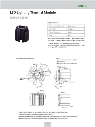 3-5
Specifications
Thermal Module Dimension
HEAT SINK
Thermal Resistance
Mass
D85xH88 mm
AL6063-T5
6℃/W
376 g
External dimensions(mm)
LED Lighting Thermal Module
SA000-12045
NOTES:
‧ SINK Finish：Anodized Standard Black
‧ RoHS compliant
‧ dimension need to do critical control
*此產品目錄之規格僅供參考，如有變更無法預先通知，請以業務提供的產品規格書為準。
*更多Sunon 產品資訊請至SUNON網站www.sunon.com瀏覽。
*Specifications are subject to change without notice. Specifications in this catalog are for reference.
*More Sunon products information please visit SUNON website at www.sunon.com.
*熱阻(Thermal Resistance ) 數值僅供參考，實際數據會因應用產品
不同而改變，若需精確數據請將散熱模組置入應用產品中重新量測。
*1 Thermal Resistance is for reference only. Actual thermal
performance may vary by different applications. Please test it again
by using on different applications.
68±0.2
3.3±0.2
9.7±0.2
3.6±0.1
3.3±0.2
6.8±0.1
37±0.2
90±0.2
1.37(28PCS)
6.3±0.1
13.3
A
A
B
B
截面 A-A
截面 B-B
9
6x45°
45°±2°
2─
45°±0.5°
15°±0.5
9±0.1
ø6.8±0.1
2─ ø9±0.1
 