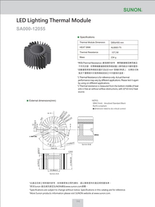 3-6
Specifications
Thermal Module Dimension
HEAT SINK
Thermal Resistance
Mass
D85xH55 mm
AL6063-T5
15℃/W
234 g
External dimensions(mm)
LED Lighting Thermal Module
SA000-12055
NOTES:
‧ SINK Finish：Anodized Standard Black
‧ RoHS compliant
‧ dimension need to do critical control
*此產品目錄之規格僅供參考，如有變更無法預先通知，請以業務提供的產品規格書為準。
*更多Sunon 產品資訊請至SUNON網站www.sunon.com瀏覽。
*Specifications are subject to change without notice. Specifications in this catalog are for reference.
*More Sunon products information please visit SUNON website at www.sunon.com.
5±0.2
2.5±0.2
70±0.25
50±0.25
38±0.2
33±0.2
Section A-A
Section B-B
C3X3
1.37(26pcs)
AA
BB
12
4X4
26.9
Ø85±0.4
Ø50±0.25
Ø
44±0.3
Ø38±0.2
*熱阻(Thermal Resistance ) 數值僅供參考，實際數據會因應用產品
不同而改變，若需精確數據請將散熱模組置入應用產品中重新量測。
*該數據是將散熱模組放置於10x10 mm2
面積的熱源上，在開放式無
風流干擾環境中於散熱模組底部正中央量測的溫度。
*1 Thermal Resistance is for reference only. Actual thermal
performance may vary by different applications. Please test it again
by using on different applications.
*2 Thermal resistance is measured from the bottom middle of heat
sink in free air without airflow obstructions, with 10*10 mm2 heat
source.
 